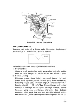 Gambar 7.31. Plate and Tube Settlers


Weir (celah luapan air)
Umumnya weir berbentuk V dengan sudut 90°, dengan tinggi (dalam)
50 mm dan jarak center antara 150 mm – 300 mm




Parameter utara dalam perhitungan sedimentasi adalah :
1. Detention time.
   Gunanya untuk memberikan waktu yang cukup bagi solid partikel
   untuk turun dan m engendap, secara empiris HRT diambil: > 3 jam
2. Surface Loading.
   Hubungan antara volume limbah yang masuk dalam 1 hari (m3)
   (yang berisi sejumlah partikel padatan yang akan diendapkan),
   berbading dengan luas permukaan tangki. Secara empiris Surface
   Loading diambil : < 10 m3/m2 .hari Dimensi tangki sedimentasi
   dipengaruhi berbagai faktor seperti besarnya instalasi, kondisi
   lapangan yang ada, perhitungan ekonomis, dlsb. Sebagai
   gambaran misal untuk flow rate yang kecil bisa dipakai settling
   tank sederhana (tanpa scrapers) sudut kemiringannya antara 45°



                                                              635
 