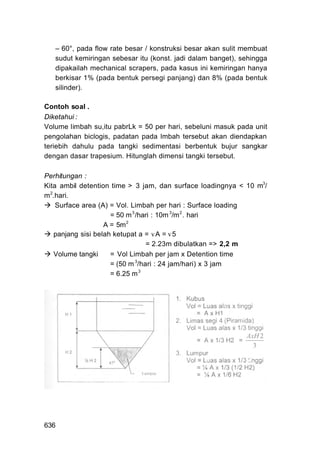 – 60°, pada flow rate besar / konstruksi besar akan sulit membuat
   sudut kemiringan sebesar itu (konst. jadi dalam banget), sehingga
   dipakailah mechanical scrapers, pada kasus ini kemiringan hanya
   berkisar 1% (pada bentuk persegi panjang) dan 8% (pada bentuk
   silinder).

Contoh soal .
Diketahui :
Volume limbah su,itu pabrLk = 50 per hari, sebeluni masuk pada unit
pengolahan biclogis, padatan pada lmbah tersebut akan diendapkan
teriebih dahulu pada tangki sedimentasi berbentuk bujur sangkar
dengan dasar trapesium. Hitunglah dimensi tangki tersebut.

Perhitungan :
Kita ambil detention time > 3 jam, dan surface loadingnya < 10 m3/
m 2.hari.
    Surface area (A) = Vol. Limbah per hari : Surface loading
                     = 50 m 3 /hari : 10m 3/m 2 . hari
                   A = 5m 2
   panjang sisi belah ketupat a = vA = v 5
                                 = 2.23m dibulatkan => 2,2 m
   Volume tangki     = Vol Limbah per jam x Detention time
                     = (50 m 3/hari : 24 jam/hari) x 3 jam
                     = 6.25 m 3




636
 
