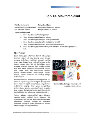 268




                                                             Bab 13. Makromolekul

  Standar Kompetensi                          Kompetensi Dasar
  Menjelaskan system klasifikasi              Menjelaskan kegunaan polimer
  dan kegunaan polimer                        Mengklasifikasikan polimer
  Tujuan Pembelajaran
          1. Siswa dapat mendefinisikan polimer
          2. Siswa dapat mengklasifikasikan polimer
          3. Siswa dapat menyebutkan jenis reaksi polimerisasi
          4. Siswa dapat menyebutkan sifat sifat polimer sintetik
          5. Siswa dapat menggunakan tata penamaan polimer sintetik
          6. Siswa dapat menyebutkan manfaat polimer sintetik dalam kehidupan sehari
             hari.

 13.1. Polimer
 Dalam kehidupan sehari hari banyak kita jumpai
 beraneka ragam zat atau barang bukan sebagai
 senyawa sederhana melainkan sebagai molekul
 besar atau dengan berat molekul berkisar seribu
 bahkan ratusan ribu. Hal ini disebabkan karena
 senyawa tersebut tersusun dari molekul molekul
 kecil yang saling bergabung membentuk struktur
 yang sangat besar, dan sifat sifatnya berbeda
 dengan molekul molekul penyusunnya. Molekul
 dengan ciri ciri semacam ini disebut dengan
 makromolekul.
 Beberapa senyawa makromolekul yang mudah kita
 temukan seperti kayu berupa lignin dan selulosa,
 bahan makanan seperti beras, tepung terigu berupa                     Gambar 13.1. Berbagai macam produk
 karbohidrat, daging, telur yang mengandung                                        berupa senyawa polimer
 protein, bahan pakaian seperti polyester, peralatan
 yang terbuat dari plastik berupa polietilena teflon
 polivinilklorida dan polistirena, lihat Gambar 13.1.
 Polimer adalah makromolekul yang biasanya
 memiliki bobot molekul tinggi, dibangun dari
 pengulangan unit unitnya. Molekul sederhana yang
 membentuk unit unit ulangan ini dinamakan
 monomer. Sedangkan reaksi pembentukan polimer
 dikenal dengan istilah polimerisasi.


Kimia Kesehatan, Direktorat Pembinaan Sekolah Menengah Kejuruan 2007
 