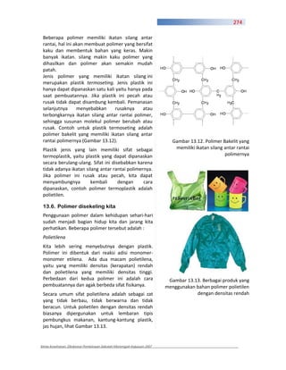 274

 Beberapa polimer memiliki ikatan silang antar
 rantai, hal ini akan membuat polimer yang bersifat
 kaku dan membentuk bahan yang keras. Makin
 banyak ikatan. silang makin kaku polimer yang
 dihasilkan dan polimer akan semakin mudah
 patah.
 Jenis polimer yang memiliki ikatan silang ini
 merupakan plastik termoseting. Jenis plastik ini
 hanya dapat dipanaskan satu kali yaitu hanya pada
 saat pembuatannya. Jika plastik ini pecah atau
 rusak tidak dapat disambung kembali. Pemanasan
 selanjutnya      menyebabkan     rusaknya    atau
 terbongkarnya ikatan silang antar rantai polimer,
 sehingga susunan molekul polimer berubah atau
 rusak. Contoh untuk plastik termoseting adalah
 polimer bakelit yang memiliki ikatan silang antar
 rantai polimernya (Gambar 13.12).                                        Gambar 13.12. Polimer Bakelit yang
 Plastik jenis yang lain memiliki sifat sebagai                            memiliki ikatan silang antar rantai
 termoplastik, yaitu plastik yang dapat dipanaskan                                                polimernya
 secara berulang ulang. Sifat ini disebabkan karena
 tidak adanya ikatan silang antar rantai polimernya.
 Jika polimer ini rusak atau pecah, kita dapat
 menyambungnya         kembali       dengan     cara
 dipanaskan, contoh polimer termoplastik adalah
 polietilen.

 13.6. Polimer disekeling kita
 Penggunaan polimer dalam kehidupan sehari hari
 sudah menjadi bagian hidup kita dan jarang kita
 perhatikan. Beberapa polimer tersebut adalah :
 Polietilena
 Kita lebih sering menyebutnya dengan plastik.
 Polimer ini dibentuk dari reaksi adisi monomer
 monomer etilena. Ada dua macam polietilena,
 yaitu yang memiliki densitas (kerapatan) rendah
 dan polietilena yang memiliki densitas tinggi.
 Perbedaan dari kedua polimer ini adalah cara                           Gambar 13.13. Berbagai produk yang
 pembuatannya dan agak berbeda sifat fisikanya.                        menggunakan bahan polimer polietilen
 Secara umum sifat polietilena adalah sebagai zat                                  dengan densitas rendah
 yang tidak berbau, tidak berwarna dan tidak
 beracun. Untuk polietilen dengan densitas rendah
 biasanya dipergunakan untuk lembaran tipis
 pembungkus makanan, kantung kantung plastik,
 jas hujan, lihat Gambar 13.13.


Kimia Kesehatan, Direktorat Pembinaan Sekolah Menengah Kejuruan 2007
 