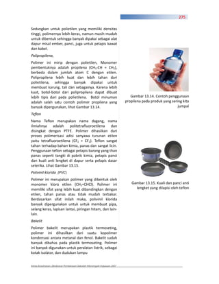 275

Sedangkan untuk polietilen yang memiliki densitas
tinggi, polimernya lebih keras, namun masih mudah
untuk dibentuk sehingga banyak dipakai sebagai alat
dapur misal ember, panci, juga untuk pelapis kawat
dan kabel.
Polipropilena,
Polimer ini mirip dengan polietilen, Monomer
pembentuknya adalah propilena (CH3 CH = CH2),
berbeda dalam jumlah atom C dengan etilen.
Polipropilena lebih kuat dan lebih tahan dari
polietilena, sehingga banyak dipakai untuk
membuat karung, tali dan sebagainya. Karena lebih
kuat, botol botol dari polipropilena dapat dibuat
lebih tipis dari pada polietilena. Botol minuman                          Gambar 13.14. Contoh penggunaan
adalah salah satu contoh polimer propilena yang                        propilena pada produk yang sering kita
banyak dipergunakan, lihat Gambar 13.14.                                                              jumpai
Teflon
Nama Teflon merupakan nama dagang, nama
ilmiahnya adalah politetrafluoroetilena dan
disingkat dengan PTFE. Polimer dihasilkan dari
proses polimerisasi adisi senyawa turunan etilen
yaitu tetrafluoroetilena (CF2 = CF2). Teflon sangat
tahan terhadap bahan kimia, panas dan sangat licin.
Penggunaan teflon sebagai pelapis barang yang than
panas seperti tangki di pabrik kimia, pelapis panci
dan kuali anti lengket di dapur serta pelapis dasar
seterika. Lihat Gambar 13.15.
Polivinil klorida (PVC)
Polimer ini merupakan polimer yang dibentuk oleh
monomer kloro etilen (CH2=CHCl). Polimer ini                              Gambar 13.15. Kuali dan panci anti
memiliki sifat yang lebih kuat dibandingkan dengan                          lengket yang dilapisi oleh teflon
etilen, tahan panas atau tidak mudah terbakar.
Berdasarkan sifat inilah maka, polivinil klorida
banyak dipergunakan untuk untuk membuat pipa,
selang keras, lapisan lantai, piringan hitam, dan lain
lain.
Bakelit
Polimer bakelit merupakan plastik termoseting,
polimer ini dihasilkan dari suatu kopolimer
kondensasi antara metanal dan fenol. Bakelit sudah
banyak dibahas pada plastik termoseting. Polimer
ini banyak digunakan untuk peralatan listrik, sebagai
kotak isolator, dan dudukan lampu


Kimia Kesehatan, Direktorat Pembinaan Sekolah Menengah Kejuruan 2007
 