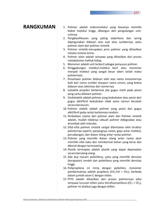 277



RANGKUMAN                                 1. Polimer adalah makromolekul yang biasanya memiliki
                                              bobot molekul tinggi, dibangun dari pengulangan unit
                                              unitnya.
                                          2. Pengklasifikasian yang paling sederhana dan sering
                                              dipergunakan didasari atas asal atau sumbernya, yaitu
                                              polimer alam dan polimer sintetik.
                                          3. Polimer sintetik merupakan jenis polimer yang dihasilkan
                                              melalui sintesis kimia.
                                          4. Polimer alam adalah senyawa yang dihasilkan dari proses
                                              metabolisme mahluk hidup.
                                          5. Monomer adalah unit terkecil sebagai penyusun polimer.
                                          6. Penggabungan molekul molekul kecil atau monomer
                                              menjadi molekul yang sangat besar siberi istilah reaksi
                                              polimerisasi.
                                          7. Penamaan polimer didasari oleh atas nama monomernya
                                              baik dari nama sumber ataupun nama umum, yang kedua
                                              didasari atas taktisitas dan isomernya.
                                          8. Isotaktik propilen berbentuk jika gugus metil pada posisi
                                              yang sama didalam polimer.
                                          9. Sindiotaktik adalah polimer yang kedudukan atau posisi dari
                                              gugus alkil/fenil kedudukan tidak sama namun berubah
                                              secara beraturan.
                                          10. Polimer ataktik adalah polimer yang posisi dari gugus
                                              alkil/fenil pada rantai karbonnya random.
                                          11. Perbedaan utama dari polimer alam dan Polimer sintetik
                                              adalah, mudah tidaknya sebuah polimer didegradasi atau
                                              dirombak oleh mikroba.
                                          12. Sifat sifat polimer sintetik sangat ditentukan oleh struktur
                                              polimernya seperti; panjangnya rantai; gaya antar molekul,
                                              percabangan, dan ikatan silang antar rantai polimer.
                                          13. Polimer yang memiliki ikatan silang antar rantai akan
                                              memiliki sifat kaku dan membentuk bahan yang keras dan
                                              dikenal dengan termoseting
                                          14. Plastik termoplas adalah plastik yang dapat dipanaskan
                                              secara berulang ulang.
                                          15. Ada dua macam polietilena, yaitu yang memiliki densitas
                                              (kerapatan) rendah dan polietilena yang memiliki densitas
                                              tinggi.
                                          16. Polipropilena ini mirip dengan polietilen, monomer
                                              pembentuknya adalah propilena (CH3 CH = CH2), berbeda
                                              dalam jumlah atom C dengan etilen.
                                          17. PTFE adalah dihasilkan dari proses polimerisasi adisi
                                              senyawa turunan etilen yaitu tetrafluoroetilena (CF2 = CF2),
                                              polimer ini disebut juga dengan teflon.



Kimia Kesehatan, Direktorat Pembinaan Sekolah Menengah Kejuruan 2007
 