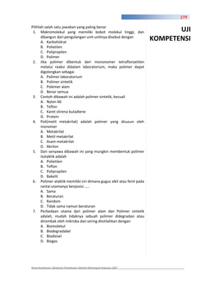 279

Pilihlah salah satu jawaban yang paling benar
 1. Makromolekul yang memiliki bobot molekul tinggi, dan                      UJI
       dibangun dari pengulangan unit unitnya disebut dengan
       A. Karbohidrat
                                                                       KOMPETENSI
       B. Polietilen
       C. Polipropilen
       D. Polimer
 2. Jika polimer dibentuk dari mononomer tetrafloroetilen
       melalui reaksi didalam laboratorium, maka polimer dapat
       digolongkan sebagai
       A. Polimer laboratorium
       B. Polimer sintetik
       C. Polemer alam
       D. Benar semua
 3. Contoh dibawah ini adalah polimer sintetik, kecuali
       A. Nylon 66
       B. Teflon
       C. Karet stirena butadiene
       D. Protein
 4. Poli(metil metakrilat) adalah polimer yang disusun oleh
       monomer
       A. Metakrilat
       B. Metil metakrilat
       C. Asam metakrilat
       D. Akrilon
 5. Dari senyawa dibawah ini yang mungkin membentuk polimer
       isotaktik adalah
       A. Polietilen
       B. Teflon
       C. Polipropilen
       D. Bakelit
 6. Polimer ataktik memiliki ciri dimana gugus alkil atau fenil pada
       rantai utamanya berposisi …..
       A. Sama
       B. Beraturan
       C. Random
       D. Tidak sama namun beraturan
 7. Perbedaan utama dari polimer alam dan Polimer sintetik
       adalah, mudah tidaknya sebuah polimer didegradasi atau
       dirombak oleh mikroba dan sering diistilahkan dengan
       A. Biomolekul
       B. Biodegradabel
       C. Biodiesel
       D. Biogas




Kimia Kesehatan, Direktorat Pembinaan Sekolah Menengah Kejuruan 2007
 