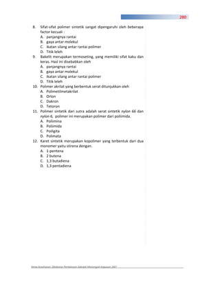 280

 8.  Sifat sifat polimer sintetik sangat dipengaruhi oleh beberapa
     factor kecuali :
     A. panjangnya rantai
     B. gaya antar molekul
     C. ikatan silang antar rantai polimer
     D. Titik leleh
 9. Bakelit merupakan termoseting, yang memiliki sifat kaku dan
     keras. Hasl ini disebabkan oleh
     A. panjangnya rantai
     B. gaya antar molekul
     C. ikatan silang antar rantai polimer
     D. Titik leleh
 10. Polimer akrilat yang berbentuk serat ditunjukkan oleh
     A. Polimetilmetakrilat
     B. Orlon
     C. Dakron
     D. Tetoron
 11. Polimer sintetik dari sutra adalah serat sintetik nylon 66 dan
     nylon 6, polimer ini merupakan polimer dari poliimida.
     A. Poliimina
     B. Poliimida
     C. Poiligita
     D. Polimata
 12. Karet sintetik merupakan kopolimer yang terbentuk dari dua
     monomer yaitu stirena dengan.
     A. 1 pentena
     B. 2 butena
     C. 1,3 butadiena
     D. 1,3 pentadiena




Kimia Kesehatan, Direktorat Pembinaan Sekolah Menengah Kejuruan 2007
 