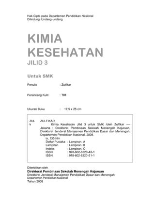 Hak Cipta pada Departemen Pendidikan Nasional
Dilindungi Undang-undang




KIMIA
KESEHATAN
JILID 3

Untuk SMK
Penulis                 : Zulfikar


Perancang Kulit         : TIM



Ukuran Buku             :   17,5 x 25 cm



 ZUL      ZULFIKAR
 k                 Kimia Kesehatan Jilid 3 untuk SMK /oleh Zulfikar ----
          Jakarta : Direktorat Pembinaan Sekolah Menengah Kejuruan,
          Direktorat Jenderal Manajemen Pendidikan Dasar dan Menengah,
          Departemen Pendidikan Nasional, 2008.
              ix, 135 hlm
              Daftar Pustaka : Lampiran. A
              Lampiran        : Lampiran. B
              Indeks          : Lampiran. C
              ISBN            : 978-602-8320-48-1
              ISBN            : 978-602-8320-51-1



Diterbitkan oleh
Direktorat Pembinaan Sekolah Menengah Kejuruan
Direktorat Jenderal Manajemen Pendidikan Dasar dan Menengah
Departemen Pendidikan Nasional
Tahun 2008
 