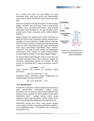 283



Hal ini dapat kita amati, jika kita letakkan air pada
permukaan gelas yang amat bersih atau bepermukaan
amat halus air dapat membentuk suatu lapisan tipis (thin
film).
Dalam sel sel biologi dan organel organel, air bersentuhan
dengan membran dan permukaan protein yang bersifat
hidrofilik; yaitu, permukaan permukaan yang memiliki
ketertarikan kuat terhadap air. Air juga berperan dalam
pembentukan ikatan khususnya pada molekul molekul
polimer.
Dengan adanya sifat polaritas dan mudah terionisasi, air
dapat berinteraksi dan melarutkan banyak senyawa kimia
sehingga air sering dikatakan sebagai pelarut universal.
Kelarutan suatu zat dalam air ditentukan oleh kemampuan
suatu zat untuk menandingi kekuatan gaya tarik menarik
listrik (gaya intermolekul dipol dipol) antara molekul
molekul air. Jika suatu zat tidak mampu menandingi gaya                Gambar 14.3. Karbohidrat dan
tarik menarik antar molekul air, maka molekul molekul                   Giugus fungsional yang ada
tersebut tidak larut dalam air dan tetap sebagai endapan.                       dalam karbohidrat
Air berada dalam kesetimbangan dinamis antara fase cair
dan padat di bawah tekanan dan temperatur standar. Air
terionisasi menghasilkan sebuah ion hidrogen (H+) dan
sebuah ion hidroksida (OH–), seperti persamaan reaksi di
bawah ini.
                   H2O       H+ + OH
Untuk interaksi dua molekul air dituliskan dalam
persamaan:
              H2O + H2O        H3O+ + OH
Sedangkan proses melarutkan dengan menggunakan air
sebagai pelarut persamaan dituliskan :
                   NH3 + H2O              NH4+ + OH

14.3. Karbohidrat
Karbohidrat merupakan molekul yang banyak terdapat di
alam. Pembentukan karbohidrat melalui proses
fotosintesis dan merupakan sumber energi hayati dari hasil
konversi energi matahari ke dalam bentuk energi kimia.
Karbohidrat selain      sebagai sumber utama energi
organisme hidup, juga merupakan sumber karbon untuk
sintesis biomolekul dan sebagai bentuk energi polimerik.
Karbohidrat berasal dari hidrat suatu karbon dengan
rumus empiris Cx(H2O)y, merupakan polihidroksi aldehid (
C=O) polihidroksi–keton ( C C=O(COH) dan turunannya
lihat Gambar 14.3.

Kimia Kesehatan, Direktorat Pembinaan Sekolah Menengah Kejuruan 2007
 