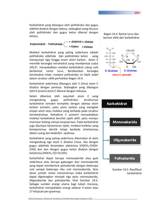 284



 Karbohidrat yang dibangun oleh polihdroksi dan gugus
 aldehid disebut dengan aldosa, sedangkan yang disusun
 oleh polihidroksi dan gugus keton dikenal dengan
                                                                       Bagan 14.4. Rantai lurus dan
 ketosa.
                                                                       bentuk siklik dari karbohidrat



 Molekul karbohidrat yang paling sederhana adalah
 polihidroksi aldehida dan polihidroksi keton yang
 mempunyai tiga hingga enam atom karbon. Atom C
 memiliki kerangka tetrahedral yang membentuk sudut
 105,9 , menyebabkan molekul karbohidrat cukup sulit
 berbentuk rantai lurus. Berdasarkan kerangka
 tetrahedral inilah, molekul polihidroksi ini lebih stabil
 dalam struktur siklik perhatikan Bagan 14.4.
 Karbohidrat sederhana dibangun oleh 5 (lima) atom C
 disebut dengan pentosa. Sedangkan yang dibangun
 oleh 6 (enam) atom C dikenal dengan heksosa.
 Selain dibentuk oleh sejumlah atom C yang
 mengandung       gugus    polihidroksi,     strukturnya
 karbohidrat semakin kompleks dengan adanya atom
 karbon asimetri, yaitu atom karbon yang mengikat
 empat atom atau molekul yang berbeda pada struktur
 tetrahedralnya. Kehadiran C asimetri menyebabkan
 molekul karbohidrat bersifat optik aktif, yaitu mampu
 memutar bidang cahaya terpolarisasi. Pada karbohidrat
 juga dijumpai keisomeran optik, molekul molekul yang
 komposisinya identik tetapi berbeda orientasinya
 dalam ruang dan keaktifan optiknya.
 Karbohidrat yang paling sederhana ditemukan di alam
 mengandung tiga atom C disebut triosa. Jika dengan
 gugus aldehida dinamakan aldotriosa (HOCH2 CHOH
 CHO) dan dan dengan gugus keton disebut dengan
 ketotriosa (HOCH2 CO CH2OH).
 Karbohidrat dapat berupa monosakarida atau gula
 sederhana atau berupa gabungan dari monosakarida
 yang dapat membentuk polisakarida dengan beberapa
 unit sampai beberapa ribu unit monosakarida. Atas                            Gambar 14.5. Klasifikasi
 dasar jumlah rantai monomernya maka karbohidrat                                        karbohidrat
 dapat digolongkan menjadi tiga yaitu monosakarida,
 Oligosakarida dan polisakarida, lihat Gambar 14.5.
 Sebagai sumber energi utama bagi tubuh manusia,
 karbohidrat menyediakan energi sebesar 4 kalori atau
 17 kilojoule per gramnya.

Kimia Kesehatan, Direktorat Pembinaan Sekolah Menengah Kejuruan 2007
 