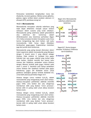 285



 Pemecahan karbohidrat menghasilkan mono dan
 disakarida, terutama glukosa. Melalui proses glikolisis,
 glukosa segera terlibat dalam produksi adenosin tri
                                                                         Bagan 14.6. Monosakarida
 phospat (ATP), pembawa energi sel.
                                                                         sederhana aldotriosa dan
 14.3.1. Monosakarida                                                           ketotriosa

 Monosakarida merupakan sakarida sederhana yang
 tidak dapat dihidrolisis menjadi satuan terkecil
 walaupun dalam suasana yang lunak sekalipun.
 Monosakarida paling sederhana adalah gliseraldehid
 atau      aldotriosa   dan    isomerinya    adalah
 dihidroksiaseton atau ketotriosa perhatikan Bagan
 14.6. Kedua senyawa tersebut merupakan suatu triosa
 karena mengandung tiga atom karbon. Jadi suatu
 monosakarida, tidak hanya dapat dibedakan
 berdasarkan gugus gugus fungsionalnya melainkan
 juga dari jumlah atom karbonnya.                                        Bagan14.7. Rumus bangun
 Monosakarida yang paling banyak ditemukan dalam                       senyawa D Glukosa, D Manosa
 tubuh organisme adalah monosakarida yang dibangun                           dan D Galaktosa
 dengan 6 (enam) atom C yang dikenal sebagai
 Glukosa. Pada molekul ini terdapat lima gugus
 hidroksil dan satu gugus aldehid yang terikat pada
 atom karbon. Glukosa memiliki dua isomer yaitu
 manosa dan Galaktosa, perbedaan antara Glukosa
 dengan Manosa terletak pada gugus hidroksi pada
 atom C nomor 2. Demikian pula halnya perbedaan
 antara Glukosa dan Galaktosa terletak pada gugus
 hidroksinya, gugus OH disebelah kanan untuk
 galaktosa sedangkan glukosa terletak disebelah kiri,
 untuk lebih jelasnya perhatikan Bagan 14.7.
 Glukosa dengan rumus molekul C6H12O6, adalah
 monosakarida yang mengandung enam atom karbon.
 Glukosa merupakan polihidroksi aldehida (memiliki
 gugus CHO). Lima karbon dan satu oksigennya
 membentuk siklik yang disebut "cincin piranosa",
 bentuk siklik ini paling stabil untuk aldosa beratom
 karbon enam.
 Glukosa dengan rumus molekul C6H12O6, adalah
 monosakarida yang mengandung enam atom karbon.
 Glukosa merupakan polihidroksi aldehida (memiliki
 gugus CHO). Lima karbon dan satu oksigennya
 membentuk siklik yang disebut "cincin piranosa",
 bentuk siklik ini paling stabil untuk aldosa beratom
 karbon enam.


Kimia Kesehatan, Direktorat Pembinaan Sekolah Menengah Kejuruan 2007
 