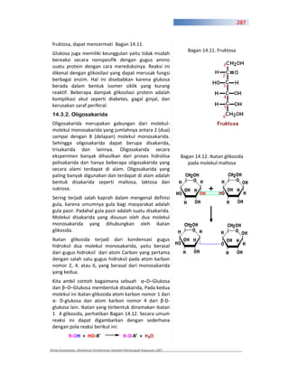 287



 fruktosa, dapat mencermati Bagan 14.11.
                                                                          Bagan 14.11. Fruktosa
 Glukosa juga memiliki keunggulan yaitu tidak mudah
 bereaksi secara nonspesifik dengan gugus amino
 suatu protein dengan cara mereduksinya. Reaksi ini
 dikenal dengan glikosilasi yang dapat merusak fungsi
 berbagai enzim. Hal ini disebabkan karena glukosa
 berada dalam bentuk isomer siklik yang kurang
 reaktif. Beberapa dampak glikosilasi protein adalah
 komplikasi akut seperti diabetes, gagal ginjal, dan
 kerusakan saraf periferal.
 14.3.2. Oligosakarida
 Oligosakarida merupakan gabungan dari molekul
 molekul monosakarida yang jumlahnya antara 2 (dua)
 sampai dengan 8 (delapan) molekul monosakarida.
 Sehingga oligosakarida dapat berupa disakarida,
 trisakarida dan lainnya. Oligosakarida secara
 eksperimen banyak dihasilkan dari proses hidrolisa                    Bagan 14.12. Ikatan glikosida
 polisakarida dan hanya beberapa oligosakarida yang                       pada molekul maltosa
 secara alami terdapat di alam. Oligosakarida yang
 paling banyak digunakan dan terdapat di alam adalah
 bentuk disakarida seperti maltosa, laktosa dan
 sukrosa.
 Sering terjadi salah kaprah dalam mengenal definisi
 gula, karena umumnya gula bagi masyarakat adalah
 gula pasir. Padahal gula pasir adalah suatu disakarida.
 Molekul disakarida yang disusun oleh dua molekul
 monosakarida yang dihubungkan oleh ikatan
 glikosida.
 Ikatan glikosida terjadi dari kondensasi gugus
 hidroksil dua molekul monosakarida, yaitu berasal
 dari gugus hidroksil dari atom Carbon yang pertama
 dengan salah satu gugus hidroksil pada atom karbon
 nomor 2, 4, atau 6, yang berasal dari monosakarida
 yang kedua.
 Kita ambil contoh bagaimana sebuah –D–Glukosa
 dan –D–Glukosa membentuk disakarida, Pada kedua
 molekul ini ikatan glikosida atom karbon nomor 1 dari
     D glukosa dan atom karbon nomor 4 dari D
 glukosa lain. Ikatan yang terbentuk dinamakan ikatan
 1 4 glikosida, perhatikan Bagan 14.12. Secara umum
 reaksi ini dapat digambarkan dengan sederhana
 dengan pola reaksi berikut ini:
           R OH + HO R'                     R O R' + H2O

Kimia Kesehatan, Direktorat Pembinaan Sekolah Menengah Kejuruan 2007
 