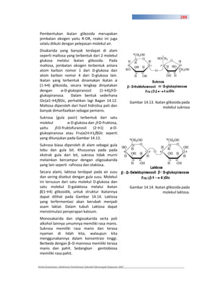 288



 Pembentukan ikatan glikosida merupakan
 jembatan oksigen yaitu R OR, reaksi ini juga
 selalu diikuti dengan pelepasan molekul air.
 Disakarida yang banyak terdapat di alam
 seperti maltosa yang terbentuk dari 2 molekul
 glukosa melalui ikatan glikosida. Pada
 maltosa, jembatan oksigen terbentuk antara
 atom karbon nomor 1 dari D glukosa dan
 atom karbon nomor 4 dari D glukosa lain.
 Ikatan yang terbentuk dinamakan ikatan
 (1 4) glikosida, secara lengkap dinyatakan
 dengan         D glukopiranosil      (1 4) D
 glukopiranosa.     Dalam bentuk sederhana
 Glc( 1 4 )Glc, perhatikan lagi Bagan 14.12.                           Gambar 14.13. Ikatan glikosida pada
 Maltosa diperoleh dari hasil hidrolisa pati dan                                          molekul sukrosa
 banyak dimanfaatkan sebagai pemanis.
 Sukrosa (gula pasir) terbentuk dari satu
 molekul           D glukosa dan D fruktosa,
 yaitu      D fruktofuranosil  (2 1)      D
 glukopiranosa atau Fru( 2 1 )Glc seperti
 yang ditunjukan pada Gambar 14.13.
 Sukrosa biasa diperoleh di alam sebagai gula
 tebu dan gula bit. Khususnya pada pada
 ekstrak gula dari bit, sukrosa tidak murni
 melainkan bercampur dengan oligosakarida
 yang lain seperti rafinosa dan stakiosa.
 Secara alami, laktosa terdapat pada air susu
 dan sering disebut dengan gula susu. Molekul
 ini tersusun dari satu molekul D glukosa dan
 satu molekul D galaktosa melalui ikatan                               Gambar 14.14. Ikatan glikosida pada
   (1 4) glikosidik, untuk struktur ikatannya                                             molekul laktosa.
 dapat dilihat pada Gambar 14.14. Laktosa
 yang terfermentasi akan berubah menjadi
 asam laktat. Dalam tubuh Laktosa dapat
 menstimulasi penyerapan kalsium.
 Monosakarida dan oligosakarida serta poli
 alkohol lainnya umumnya memiliki rasa manis.
 Sukrosa memiliki rasa manis dan terasa
 nyaman di lidah kita, walaupun kita
 menggunakannya dalam konsentrasi tinggi.
 Berbeda dengan –D mannosa memiliki terasa
 manis dan pahit. Sedangkan gentiobiosa
 memiliki rasa pahit.


Kimia Kesehatan, Direktorat Pembinaan Sekolah Menengah Kejuruan 2007
 