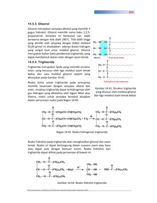304



14.5.3. Gliserol
Gliserol merupakan senyawa alkohol yang memiliki 3
gugus hidroksil. Gliserol memiliki nama baku 1,2,3
propanatriol. Senyawa ini berwujud cair, tidak
berwarna dengan titik didih 290 C. Titik didih tinggi
yang dimiliki oleh senyawa dengan bobot molekul
92,09 g/mol ini disebabkan adanya ikatan hidrogen
yang sangat kuat antar molekul gliserol. Gliserol
merupakan bahan baku pembentuk trigliserida, yang
dapat membentuk ikatan ester dengan asam lemak.
14.5.4. Trigliserida
Trigliserida merupakan lipida yang memiliki struktur
ester, yang tersusun oleh tiga molekul asam lemak
bebas dan satu molekul gliserol seperti yang
ditunjukan pada Gambar 14.41.
Reaksi kimia untuk trigliserida pada prinsipnya
memiliki kesamaan dengan senyawa alkena dan
ester, misalnya trigliserida dapat terhidrogenasi oleh                  Gambar 14.41. Struktur trigliserida
gas Hidrogen yang dikatalisis oleh logam Nikel atau                     yang disusun oleh molekul gliserol
Platina, reaksi untuk senyawa tersebut disajikan                       dan tiga molekul asam lemak bebas
dalam persamaan reaksi pada Bagan 14.42.




                                Bagan 14.42. Reaksi hidrogenasi trigliserida


Reaksi hidrolisis pada trigliserida akan menghasilkan gliserol dan asam
lemak. Reaksi ini dapat berlangsung dalam suasana asam atau basa
atau dapat pula dengan bantuan enzim. Reaksi hidrolisis dari
trigliserida dapat dilihat pada persamaan di bawah ini




                                 Gambar 14.43. Reaksi Hidrolisi trigliserida

Kimia Kesehatan, Direktorat Pembinaan Sekolah Menengah Kejuruan 2007
 