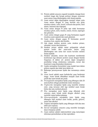 313


                                          14. Protein adalah senyawa organik kompleks deangn berat
                                              molekul tinggi dan berupa polimer dengan monomer
                                              asam amino yang dihubungkan oleh ikatan peptida.
                                          15. Asam amino dapat digolongkan menjadi empat yaitu
                                              Asam amino dengan R yang bersifat non polar
                                              misalnya alanin, valin, leusin, isoleusin dan prolin, fenil
                                              alanin, metionin dan triptopan.
                                          16. Asam amino dengan R polar tapi tidak bermuatan
                                              misalnya glisin, serin, treonin, sistein, tirosin, asparagin
                                              dan glutamin.
                                          17. Asam amino dengan gugus R yang bermuatan negatif
                                              misalnya asam aspartat dan asam glutamat.
                                          18. Asam amino dengan gugus R bermuatan positif
                                              misalnya lisin, arginin dan histidin.
                                          19. Ada empat struktur protein yaitu struktur primer,
                                              sekunder, tersier dan kuartener.
                                          20. Struktur primer adalah rantai polipeptida sebuah
                                              protein terdiri dari asam-asam amino yang
                                              dihubungkan satu sama lain secara kovalen melalui
                                              ikatan peptida.
                                          21. Struktur sekunder, tersier dan kuartener membentuk
                                              konformasi tiga dimensi protein sesuai dengan bentuk
                                              fungsinya di dalam sel. protein dapat mengalami
                                              perubahan ketiga strukturnya (sekunder, tersier dan
                                              kuartener) yang dinamakan denaturasi.
                                          22. Lipida merupakan biomolekul yang mudah larut dalam
                                              pelarut organik dan tidak larut dalam air.
                                          23. Beberapa persenyawaan lipida dan turunannya antara
                                              lain:
                                          24. Asam lemak adalah asam karboksilat yang berderajat
                                              tinggi. Asam lemak dibedakan menjadi asam lemak
                                              jenuh dan asam lemak tak jenuh.
                                          25. Prostaglandin merupakan lipida yang dibangun oleh 20
                                              atom karbon sebagai pembentuk rantai utamanya.
                                          26. Trigliserida merupakan lipida yang memiliki struktur
                                              ester, yang tersusun oleh tiga molekul asam lemak
                                              bebas dan satu molekul gliserol.
                                          27. Wax merupakan jenis lipida yang dibentuk oleh
                                              senyawa asam lemak jenuh dengan alkohol yang
                                              memiliki rantai karbon panjang.
                                          28. Gliseroposfolipida merupakan jenis lipida yang
                                              dibangun oleh molekul asam lemak, posfat, gliserol,
                                              amino dan alkohol.
                                          29. Terpena merupakan lipida yang dibangun oleh dua atau
                                              lebih unit isoprena.
                                          30. Steroid merupakan senyawa yang memiliki kerangka
                                              dasar triterpena asiklik.
                                          31. Asam nukleat adalah makromolekul yang menyimpan
                                              informasi pertumbuhan sel dan reproduksi.

Kimia Kesehatan, Direktorat Pembinaan Sekolah Menengah Kejuruan 2007
 
