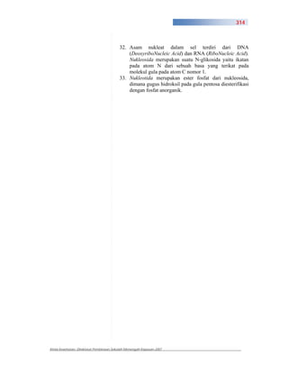 314



                                          32. Asam nukleat dalam sel terdiri dari DNA
                                              (DeoxyriboNucleic Acid) dan RNA (RiboNucleic Acid).
                                              Nukleosida merupakan suatu N-glikosida yaitu ikatan
                                              pada atom N dari sebuah basa yang terikat pada
                                              molekul gula pada atom C nomor 1.
                                          33. Nukleotida merupakan ester fosfat dari nukleosida,
                                              dimana gugus hidroksil pada gula pentosa diesterifikasi
                                              dengan fosfat anorganik.




Kimia Kesehatan, Direktorat Pembinaan Sekolah Menengah Kejuruan 2007
 