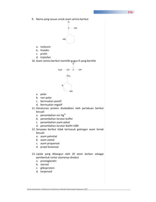 316

     9. Nama yang sesuai untuk asam amino berikut
                                              O


                                              C        OH




                                        HN


         a. isoleusin
         b. histidin
         c. prolin
         d. triptofan
     10. Asam amino berikut memiliki gugus R yang bersifat
                                                   O


                                  H2N        CH        C    OH


                                             CH2



                                       N

                                                  NH
         a. polar
         b. non polar
         c. bermuatan positif
         d. bermuatan negatif
     11. Denaturasi protein disebabkan oleh perlakuan berikut
         kecuali
         a. penambahan ion Hg2+
         b. penambahan larutan buffer
         c. penambahan asam pekat
         d. penambahan larutan NaOH 10M
     12. Senyawa berikut tidak termasuk golongan asam lemak
         kecuali
         a. asam palmitat
         b. asam asetat
         c. asam propanoat
         d. propil butanoat

     13. Lipida yang dibangun oleh 20 atom karbon sebagai
         pembentuk rantai utamanya disebut
         a. prostaglandin
         b. steroid
         c. glikoprotein
         d. terpenoid




Kimia Kesehatan, Direktorat Pembinaan Sekolah Menengah Kejuruan 2007
 