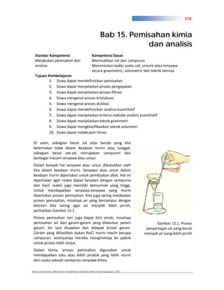 318



                                                     Bab 15. Pemisahan kimia
                                                                 dan analisis
  Standar Kompetensi                          Kompetensi Dasar
  Melakukan pemisahan dan                     Memisahkan zat dari campuran
  analisis                                    Menentukan kadar suatu zat, unsure atau senyawa
                                              secara gravimetric, volumetric dan teknik lainnya
  Tujuan Pembelajaran
          1. Siswa dapat mendefinisikan pemisahan
          2. Siswa dapat menjelaskan proses pengayakan
          3. Siswa dapat menjelaskan proses filtrasi
          4. Siswa mengenal proses kristalisasi
          5. Siswa mengenal proses distilasi
          6. Siswa dapat mendefinisikan analisis kuantitatif
          7. Siswa dapat menjelaskan kriteria metode analisis kuantitatif
          8. Siswa dapat menjelaskan teknik gravimetri
          9. Siswa dapat mengklasifikasikan teknik volumetri
          10. Siswa dapat melakukan titrasi

 Di alam, sebagian besar zat atau benda yang kita
 ketemukan tidak dalam keadaan murni atau tunggal,
 sebagian besar zat zat merupakan campuran dari
 berbagai macam senyawa atau unsur.
 Dalam banyak hal senyawa atau unsur dibutuhkan oleh
 kita dalam keadaan murni. Senyawa atau unsur dalam
 keadaan murni diperlukan untuk pembuatan obat. Hal ini
 diperlukan agar reaksi dapat berjalan dengan sempurna
 dan hasil reaksi juga memiliki kemurnian yang tinggi.
 Untuk mendapatkan senyawa senyawa yang murni
 diperlukan proses pemisahan. Kita juga sering melakukan
 proses pemisahan, misalnya air yang bercampur dengan
 kotoran kita saring agar air menjadi lebih jernih,
 perhatikan Gambar 15.1.
 Proses pemisahan lain juga dapat kita amati, misalnya
 pemisahan air dari garam garam yang dilakukan petani                             Gambar 15.1. Proses
 garam. Air laut diuapkan dan didapat kristal garam.                        penyaringan air yang keruh
 Garam yang dihasilkan bukan NaCl murni masih berupa                       menjadi air yang lebih jernih
 campuran, selanjutnya mereka mengirimnya ke pabrik
 untuk proses lebih lanjut.
 Dalam kimia, proses pemisahan digunakan untuk
 mendapatkan satu atau lebih produk yang lebih murni
 dari suatu sebuah campuran senyawa kimia.

Kimia Kesehatan, Direktoran Pembinaan Sekolah Menengah Kejuruan, 2007
 