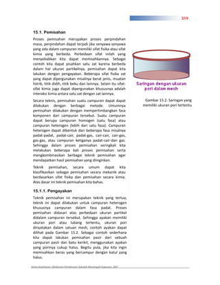 319


 15.1. Pemisahan
 Proses pemisahan merupakan proses perpindahan
 masa, perpindahan dapat terjadi jika senyawa senyawa
 yang ada dalam campuran memiliki sifat fisika atau sifat
 kimia yang berbeda. Perbedaan sifat inilah yang
 menyebabkan kita dapat memisahkannya. Sebagai
 contoh kita dapat pisahkan satu zat karena berbeda
 dalam hal ukuran partikelnya, pemisahan dapat kita
 lakukan dengan pengayakan. Beberapa sifat fisika zat
 yang dapat dipergunakan misalnya berat jenis, muatan
 listrik, titik didih, titik beku dan lainnya. Selain itu sifat
 sifat kimia juga dapat dipergunakan khususnya adalah
 interaksi kimia antara satu zat dengan zat lainnya.
 Secara teknis, pemisahan suatu campuran dapat dapat                     Gambar 15.2. Saringan yang
 dilakukan dengan berbagai metode. Umumnya                              memiliki ukuran pori tertentu
 pemisahan dilakukan dengan mempertimbangkan fasa
 komponen dari campuran tersebut. Suatu campuran
 dapat berupa campuran homogen (satu fasa) atau
 campuran heterogen (lebih dari satu fasa). Campuran
 heterogen dapat dibentuk dari beberapa fasa misalnya
 padat padat, padat cair, padat gas, cair cair, cair gas,
 gas gas, atau campuran ketiganya padat cair dan gas.
 Sehingga dalam proses pemisahan seringkali kita
 melakukan beberapa kali proses pemisahan serta
 mengkombinasikan berbagai teknik pemisahan agar
 mendapatkan hasil pemisahan yang diinginkan.
 Teknik pemisahan, secara umum dapat kita
 klasifikasikan sebagai pemisahan secara mekanik atau
 berdasarkan sifat fisika dan pemisahan secara kimia.
 Atas dasar ini teknik pemisahan kita bahas.

 15.1.1. Pengayakan
 Teknik pemisahan ini merupakan teknik yang tertua,
 teknik ini dapat dilakukan untuk campuran heterogen
 khususnya campuran dalam fasa padat. Proses
 pemisahan didasari atas perbedaan ukuran partikel
 didalam campuran tersebut. Sehingga ayakan memiliki
 ukuran pori atau lubang tertentu, ukuran pori
 dinyatakan dalam satuan mesh, contoh ayakan dapat
 dilihat pada Gambar 15.2. Sebagai contoh sederhana
 kita dapat lakukan pemisahan pasir dari sebuah
 campuran pasir dan batu kerikil, menggunakan ayakan
 yang porinya cukup halus. Begitu pula, jika kita ingin
 memisahkan beras yang bercampur dengan katul yang
 halus.

Kimia Kesehatan, Direktoran Pembinaan Sekolah Menengah Kejuruan, 2007
 