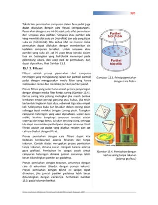 320


Teknik lain penmisahan campuran dalam fasa padat juga
dapat dilakukan dengan cara flotasi (pengapungan).
Pemisahan dengan cara ini didasari pada sifat permukaan
dari senyawa atau partikel. Senyawa atau partikel ada
yang memiliki sifat suka air (hidrofilik) dan ada yang tidak
suka air (hidrofobik). Bila kedua sifat ini muncul maka
pemisahan dapat dilakukan dengan memberikan air
kedalam campuran tersebut. Untuk senyawa atau
partikel yang suka air, zat ini akan tetap berada dalam
fasa air. Sedangkan yang hidrofobik menempel pada
gelembung udara, dan akan naik ke permukaan, dan
dapat dipisahkan, lihat Gambar 15.3.
15.1.2. Filtrasi
Filtrasi adalah proses pemisahan dari campuran
heterogen yang mengandung cairan dan partikel partikel                  Gamabar 15.3. Prinsip pemisahan
padat dengan menggunakan media filter yang hanya                                     dengan cara flotasi
meloloskan cairan dan menahan partikel partikel padat.
Proses filtrasi yang sederhana adalah proses penyaringan
dengan dengan media filter kertas saring (Gambar 15.4).
Kertas saring kita potong melingkar jika masih bentuk
lembaran empat persegi panjang atau kubus, jika telah
berbentuk lingkaran lipat dua, sebanyak tiga atau empat
kali. Selanjutnya buka dan letakkan dalam corong pisah
sehingga tepat melekat dengan corong pisah. Tuangkan
campuran heterogen yang akan dipisahkan, sedikit demi
sedikit, kira kira banyaknya campuran tersebut adalah
sepertiga dari tinggi kertas. Lakukan berulang ulang, sehingga
kita dapat memisahkan partikel padat dengan cairannya. Hasil
filtrasi adalah zat padat yang disebut residen dan zat
cairnya disebut dengan filtrat.
Proses pemisahan dengan cara filtrasi dapat kita
bedakan berdasarkan adanya tekanan dan tanpa
tekanan. Contoh diatas merupakan proses pemisahan
tanpa tekanan, dimana cairan mengalir karena adanya
gaya grafitasi. Pemisahan ini sangat cocok untuk                        Gambar 15.4. Pemisahan dengan
campuran heterogen dimana jumlah cairannya lebih                           kertas saring tanpa tekanan
besar dibandingkan partikel zat padatnya.                                             (adanya grafitasi)
Proses pemisahan dengan tekanan, umumnya dengan
cara di vakumkan (disedot dengan pompa vakum).
Proses pemisahan dengan teknik ini sangat tepat
dilakukan, jika jumlah partikel padatnya lebih besar
dibandingkan dengan cairannya. Perhatikan Gambar
15.5, pada halaman berikut.


Kimia Kesehatan, Direktoran Pembinaan Sekolah Menengah Kejuruan, 2007
 