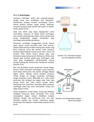321



15.1.3. Sentrifugasi
Campuran heterogen terdiri dari senyawa senyawa
dengan berat jenis berdekatan sulit dipisahkan.
Membiarkan senyawa tersebut terendapkan karena
adanya grafitasi berjalan sangat lambat. Beberapa
campuran senyawa yang memiliki sifat seperti ini adalah
koloid, seperti emulsi.
Salah satu teknik yang dapat dipergunakan untuk
memisahkan campuran ini adalah teknik sentrifugasi,
yaitu metode yang digunakan dalam untuk mempercepat
proses pengendapan dengan memberikan gaya
sentrifugasi pada partikel partikelnya.
Pemisahan sentrifugal menggunakan prinsip dimana
objek diputar secara horizontal pada jarak tertentu.
Apabila objek berotasi di dalam tabung atau silinder yang
berisi campuran cairan dan partikel, maka campuran
tersebut dapat bergerak menuju pusat rotasi, namun hal
tersebut tidak terjadi karena adanya gaya yang
berlawanan yang menuju kearah dinding luar silinder atau                Gambar 15.5. Pemisahan dengan
tabung, gaya tersebut adalah gaya sentrifugasi. Gaya                       cara meningkatkan tekanan
inilah yang menyebabkan partikel partikel menuju
dinding tanbung dan terakumulasi membentuk endapan
(Gambar 15.6).
Mari kita perhatikan proses pembuatan minyak kelapa,
dimana teknik pemisahan sentrifugasi cukup berperan.
Buah kelapa dihancurkan, dan diperas sehingga didapat
bagian santan. Didalam santan terdapat campuran
minyak dengan air. Dengan melakukan sentrifugasi
dengan kecepatan antara 3000 3500 rpm, maka terjadi
pemisahan dan terdapat dua bagian yaitu fraksi kaya
minyak (krim) dan fraksi miskin minyak (skim).
Selanjutnya krim diasamkan, kemudian diberi perlakuan
sentrifugasi sekali lagi untuk memisahkan minyak dari
bagian bukan minyak.
Dalam pengolahan minyak kelapa, sering juga dilakukan
modifikasi khususnya dalam pemisahan krim untuk
mendapatkan bagian minyak. Modifikasi tersebut
dilakukan dengan cara pemanasan krim, dan akan Gambar 15.6. Pengendapan dengan
dihasilkan padatan dan minyak, selanjutnya dengan              teknik sentrifugasi
penyaringan kita dapatkan minyak kelapa yang bersih dan
jernih.




Kimia Kesehatan, Direktoran Pembinaan Sekolah Menengah Kejuruan, 2007
 
