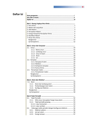 iii



Daftar Isi   Kata pengantar...................................................................................i
             Alur fikir isi buku.................................................................................ii
             Daftar Isi ............................................................................................iii

             Bab 1. Ruang Lingkup Ilmu Kimia ...........................................................
             1. Ilmu Kimia ............................................................................................. 1
             2. Materi dan wujudnya ........................................................................... 1
             3. Sifat Materi ........................................................................................... 3
             4. Perubahan Materi................................................................................. 4
             5. Energi menyertai Perubahan Kimia ..................................................... 5
             6. Klasifikasi Materi .................................................................................. 6
             7. Peran Ilmu Kimia .................................................................................. 9
                Rangkuman ........................................................................................ 11
                Uji Kompetensi.................................................................................... 12

             Bab 2. Unsur dan Senyawa ....................................................................
             2.1. Unsur.............................................................................................. 14
                   2.1.1 Nama unsur ....................................................................... 15
                   2.1.2. Lambang unsur ................................................................. 15
                   2.1.3. Unsur di alam .................................................................... 16
                   2.1.4. Atom ................................................................................. 18
                   2.1.5. Ion ..................................................................................... 19
             2.2. Senyawa ......................................................................................... 19
                   2.2.1. Senyawa di alam ................................................................. 19
                   2.2.2. Molekul............................................................................... 22
                   2.2.3. Komposisi senyawa ............................................................ 23
                   2.2.4. Rumus Kimia ....................................................................... 24
             2.3. Persamaan reaksi ......................................................................... 26
                   2.3.1. Penyetaraan reaksi ............................................................. 27
                  Rangkuman .................................................................................... 29
                  Uji Kompetensi .............................................................................. 31

             Bab.3. Atom dan Molekul ......................................................................
              3.1. Atom ............................................................................................. 33
                  3.1.1. Atom dan lambang atom .................................................... 33
                  3.1.2. Perkembangan teori atom .................................................. 36
                  3.1.3. Konfigurasi Elektron ............................................................ 42
                 Rangkuman ....................................................................................... 46
                 Uji Kompetensi ................................................................................ 50

             Bab 4 Tabel Periodik ..............................................................................
             4.1. Tabel Periodik ............................................................................... 52
                 4.1.1. Sifat unsur merupakan fungsi masa atom .......................... 52
                 4.1.2. Tabel periodik panjang........................................................ 53
                   4.1.2.1 Jalur horizontal................................................................. 53
                   4.1.2.1 Jalur vertikal ..................................................................... 52
             4.2. Hubungan table periodic dengan konfigurasi elektron ............... 56
                 4.2.1. Elektron valensi ................................................................... 56
                 4.2.2. Jari-jari atom ....................................................................... 56
                 4.2.3. Energi ionisasi ..................................................................... 57
 
