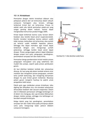322



15.1.4. Kristalisasi
Pemisahan dengan teknik kristalisasi didasari atas
pelepasan pelarut dari zat terlarutnya dalam sebuah
campuran homogeen atau larutan, sehingga
terbentuk kristal dari zat terlarutnya. Proses ini
adalah salah satu teknik pemisahan padat cair yang
sangat penting dalam industri, karena dapat
menghasilkan kemurnian produk hingga 100%.
Kristal dapat terbentuk karena suatu larutan dalam
keadaan atau kondisi lewat jenuh (supersaturated).
Kondisi tersebut terjadinya karena pelarut sudah
tidak mampu melarutkan zat terlarutnya, atau jumlah
zat terlarut sudah melebihi kapasitas pelarut.
Sehingga kita dapat memaksa agar kristal dapat
terbentuk dengan cara mengurangi jumlah
pelarutnya, sehingga kondisi lewat jenuh dapat
dicapai. Proses pengurangan pelarut dapat dilakukan
dengan empat cara yaitu, penguapan, pendinginan,
penambahan senyawa lain dan reaksi kimia.                               Gambar15.7. Alat destilasi sederhana

Pemisahan denga pembentukan kristal melalui proses
penguapan merupakan cara yang sederhana dan
mudah kita jumpai, seperti pada proses pembuatan
garam.
Air laut dialirkan kedalam tambak dan selanjutnya
ditutup. Air laut yang ada dalam tambak terkena sinar
matahari dan mengalami proses penguapan, semakin
lama jumlah berkurang, dan mongering bersamaan
dengan itu pula kristal garam terbentuk. Biasanya
petani garam mengirim hasilnya ke pabrik untuk
pengolahan lebih lanjut.
Pabrik gula juga melakukan proses kristalisasi, tebu
digiling dan dihasilkan nira, nira tersebut selanjutnya
dimasukkan kedalam alat vacuum evaporator, Dalam
alat ini dilakukan pemanasan sehingga kandungan air
di dalam nira menguap, dan uap tersebut dikeluarkan
dengan melalui pompa, sehingga nira kehilangan air
berubah menjadi Kristal gula.
Ketiga teknik yang lain pendinginan, penambahan
senyawa lain dan reaksi kimia pada prinsipnya adalah
sama yaitu mengurangi kadar pelarut didalam
campuran homogeen.




Kimia Kesehatan, Direktoran Pembinaan Sekolah Menengah Kejuruan, 2007
 
