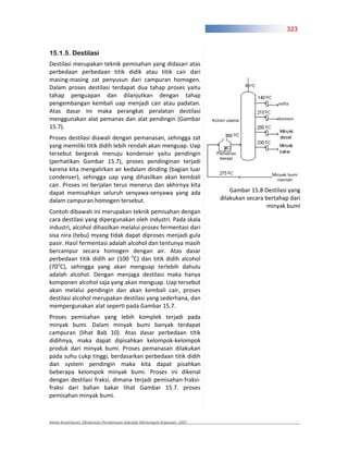 323


15.1.5. Destilasi
Destilasi merupakan teknik pemisahan yang didasari atas
perbedaan perbedaan titik didik atau titik cair dari
masing masing zat penyusun dari campuran homogen.
Dalam proses destilasi terdapat dua tahap proses yaitu
tahap penguapan dan dilanjutkan dengan tahap
pengembangan kembali uap menjadi cair atau padatan.
Atas dasar ini maka perangkat peralatan destilasi
menggunakan alat pemanas dan alat pendingin (Gambar
15.7).
Proses destilasi diawali dengan pemanasan, sehingga zat
yang memiliki titik didih lebih rendah akan menguap. Uap
tersebut bergerak menuju kondenser yaitu pendingin
(perhatikan Gambar 15.7), proses pendinginan terjadi
karena kita mengalirkan air kedalam dinding (bagian luar
condenser), sehingga uap yang dihasilkan akan kembali
cair. Proses ini berjalan terus menerus dan akhirnya kita
dapat memisahkan seluruh senyawa senyawa yang ada                           Gambar 15.8 Destilasi yang
dalam campuran homogen tersebut.                                        dilakukan secara bertahap dari
                                                                                          minyak bumi
Contoh dibawah ini merupakan teknik pemisahan dengan
cara destilasi yang dipergunakan oleh industri. Pada skala
industri, alcohol dihasilkan melalui proses fermentasi dari
sisa nira (tebu) myang tidak dapat diproses menjadi gula
pasir. Hasil fermentasi adalah alcohol dan tentunya masih
bercampur secara homogen dengan air. Atas dasar
perbedaan titik didih air (100 oC) dan titik didih alcohol
(70oC), sehingga yang akan menguap terlebih dahulu
adalah alcohol. Dengan menjaga destilasi maka hanya
komponen alcohol saja yang akan menguap. Uap tersebut
akan melalui pendingin dan akan kembali cair, proses
destilasi alcohol merupakan destilasi yang sederhana, dan
mempergunakan alat seperti pada Gambar 15.7.
Proses pemisahan yang lebih komplek terjadi pada
minyak bumi. Dalam minyak bumi banyak terdapat
campuran (lihat Bab 10). Atas dasar perbedaan titik
didihnya, maka dapat dipisahkan kelompok kelompok
produk dari minyak bumi. Proses pemanasan dilakukan
pada suhu cukp tinggi, berdasarkan perbedaan titik didih
dan system pendingin maka kita dapat pisahkan
beberapa kelompok minyak bumi. Proses ini dikenal
dengan destilasi fraksi, dimana terjadi pemisahan fraksi
fraksi dari bahan bakar lihat Gambar 15.7. proses
pemisahan minyak bumi.



Kimia Kesehatan, Direktoran Pembinaan Sekolah Menengah Kejuruan, 2007
 