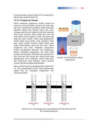 325


Proses penyiapan sampel, dalam hal ini sampel jeruk
diilustrasikan pada Gamba15.10.
15.2.3. Pengukuran Sampel
Dalam melakukan pengukuran sampel, banyak hal
yang harus kita perhatikan, pertama apa yang ingin
kita ukur?. Berdasarkan percobaan diatas yang ingin
diketahui adalah jeruk tersebut manis atau asam,
sehingga yang kita ukur adalah jumlah gula yang ada
dalam jeruk tersebut. Kedua teknik atau cara apa
yang dipilih untuk mengukur jumlah atau kadar gula
yang ada dalam sampel. Teknik yang dipergunakan
adalah teknik yang standar untuk mengukur kadar
gula, teknik standar tersebut adalah teknik yang
sudah direkomnedasi oleh para ahli kimia. Dalam
pengukuran kita selalu melakukan pengamatan
unhtuk mendapatkan data data hasil pengukuran.
Selama melakukan pengamatan, kita selalu tidak
terlepas dari kesalahan. Perhatikan kasus dibawah ini,
Rizti, Reza dan Fikri volume dari sebuah buret yang
                                                                        Gambar 15.10. Pembuatan sediaan
dipergunakan untuk melakukan analisa kadar gula.
                                                                                 sampel jeruk
Dari eksperimen yang dilakukan secara bersama
mereka memiliki pendapat yang berbeda.
Menurut Rizti volume yang dipergunakan adalah 34.7
mL, Reza berpendapat volume yang dipergunakan
adalah 34.6 mL. Sedangkan pengamatan Fikri
volumenya adalah




              Gambar 15.11. Hasil pengamatan yang dilakukan oleh Rizti, Reza dan Fikri
                                     dari sebuah pengukuran



Kimia Kesehatan, Direktoran Pembinaan Sekolah Menengah Kejuruan, 2007
 
