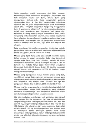 326

Selain munculnya kesalah pengamatan dari faktor manusia,
kesalahan juga dapat muncul dari alat yang kita pergunakan. Jika
Rizti mengukur volume dari buret, dimana buret yang
dipergunakan berbeda beda. Pada pengamatan pertama
menggunakan buret A, dan Rizti menyimpulkan volumenya
sebanyak 34.5 mL, pada pengukuran dengan buret B volumenya
adalah 34.6. Sedangkan pengamatan ketiga yang menggunakan
buret C, volumnenya adalah 34.7. Hal ini menunjukkan kesalahan
terjadi pada pengukuran yang disebabkan oleh faktor alat,
kesalahan ini sering disebut dengan instrumental error. Untuk
mengurangi kedua kesalahan tersebut, maka setiap pengukuran
harus dilakukan dengan ulangan. Pengukuran volume atau berat
sampel tidak cukup dengan satu kali pengukuran, namun harus
dilakukan beberapa kali misalnya, tiga, enam atau sepuluh kali
ulangan.
Pada pengukuran kita selalu menggunakan teknik atau metode
yang standar, metode tersebut telah memenuhi beberapa criteria
seperti peka, presisi, akurat, selektif dan praktis.
Metode yang dipilih harus peka atau sensitif, memiliki makna
bahwa metode ini dapat menetapkan kadar atau konsentrasi
dengan daya beda yang baik, misalnya metode ini dapat
membedakan konsentrasi 0.0001 M dengan 0.00012 M. Hal ini
berbeda jika metode hanya dapat membedakan perubahan
konsentrasi dari 0.001 M dengan 0.0001 M. jika kita mendapat
sampel dengan hasil pengukuran 0.0005 M, hasilnya sangat
meragukan kebenarannya.
Metode yang dipergunakan harus memiliki presisi yang baik,
memiliki arti bahwa dalam satu seri pengukuran, metode yang
dipergunakan selalu memberikan hasil pengukuran yang memiliki
nilai berdekatan atau hampir sama. Misalnya dari tiga kali
pengukuran didapat data 10.10 mm, 10.08 mm dan 10.09 mm.
Metode yang kita pergunakan harus memiliki akurasi yang baik. Hal
ini menunjukkan bahwa hasil pengukuran yang dilakukan
mendekati nilai sebenarnya. Untuk lebih mudah memahami presisi
dan akurasi dapat kita perhatikan kasus dibawah ini.
Jika kita melakukan penimbangan hasil pemisahan satu sampel
obat, dengan dua alat timbangan. Dari tiga kali penimbangan
dengan menggunakan timbangan pertama didapat data 480, 495
dan 505 mg, dengan timbangan kedua didapat data 460, 465 dan
470. Padahal nilai sebenarnya dari kadar parsetamol dalam obat
tersebut adalah 500 mg, sesuai dengan label obat tersebut. Hasil
ini menunjukan bahwa timbangan pertama lebih akurat
dibandingkan timbangan kedua, namun timbangan kedua memiliki
presisi yang lebih baik dibanding timbangan pertama, perhatikan
Gambar 15.12.

Kimia Kesehatan, Direktoran Pembinaan Sekolah Menengah Kejuruan, 2007
 