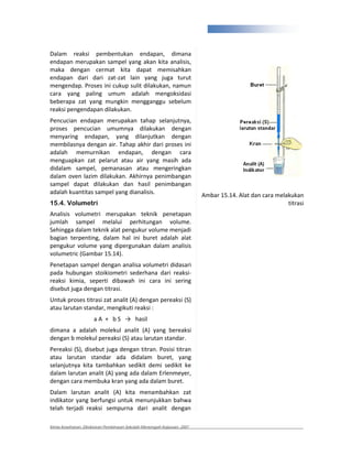 329


Dalam reaksi pembentukan endapan, dimana
endapan merupakan sampel yang akan kita analisis,
maka dengan cermat kita dapat memisahkan
endapan dari dari zat zat lain yang juga turut
mengendap. Proses ini cukup sulit dilakukan, namun
cara yang paling umum adalah mengoksidasi
beberapa zat yang mungkin mengganggu sebelum
reaksi pengendapan dilakukan.
Pencucian endapan merupakan tahap selanjutnya,
proses pencucian umumnya dilakukan dengan
menyaring endapan, yang dilanjutkan dengan
membilasnya dengan air. Tahap akhir dari proses ini
adalah memurnikan endapan, dengan cara
menguapkan zat pelarut atau air yang masih ada
didalam sampel, pemanasan atau mengeringkan
dalam oven lazim dilakukan. Akhirnya penimbangan
sampel dapat dilakukan dan hasil penimbangan
adalah kuantitas sampel yang dianalisis.                                Ambar 15.14. Alat dan cara melakukan
15.4. Volumetri                                                                                        titrasi
Analisis volumetri merupakan teknik penetapan
jumlah sampel melalui perhitungan volume.
Sehingga dalam teknik alat pengukur volume menjadi
bagian terpenting, dalam hal ini buret adalah alat
pengukur volume yang dipergunakan dalam analisis
volumetric (Gambar 15.14).
Penetapan sampel dengan analisa volumetri didasari
pada hubungan stoikiometri sederhana dari reaksi
reaksi kimia, seperti dibawah ini cara ini sering
disebut juga dengan titrasi.
Untuk proses titrasi zat analit (A) dengan pereaksi (S)
atau larutan standar, mengikuti reaksi :
                     aA + bS              hasil
dimana a adalah molekul analit (A) yang bereaksi
dengan b molekul pereaksi (S) atau larutan standar.
Pereaksi (S), disebut juga dengan titran. Posisi titran
atau larutan standar ada didalam buret, yang
selanjutnya kita tambahkan sedikit demi sedikit ke
dalam larutan analit (A) yang ada dalam Erlenmeyer,
dengan cara membuka kran yang ada dalam buret.
Dalam larutan analit (A) kita menambahkan zat
indikator yang berfungsi untuk menunjukkan bahwa
telah terjadi reaksi sempurna dari analit dengan

Kimia Kesehatan, Direktoran Pembinaan Sekolah Menengah Kejuruan, 2007
 