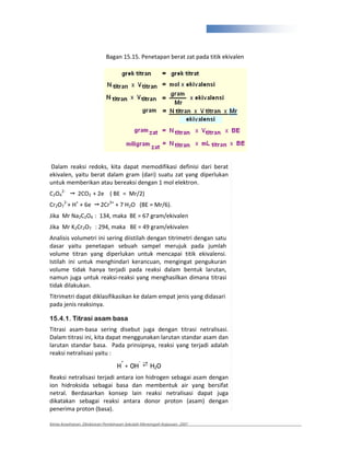 331



                            Bagan 15.15. Penetapan berat zat pada titik ekivalen




Dalam reaksi redoks, kita dapat memodifikasi definisi dari berat
ekivalen, yaitu berat dalam gram (dari) suatu zat yang diperlukan
untuk memberikan atau bereaksi dengan 1 mol elektron.
C2O42         2CO2 + 2e ( BE = Mr/2)
Cr2O72 + H+ + 6e         2Cr3+ + 7 H2O (BE = Mr/6).
Jika Mr Na2C2O4 : 134, maka BE = 67 gram/ekivalen
Jika Mr K2Cr2O7 : 294, maka BE = 49 gram/ekivalen
Analisis volumetri ini sering diistilah dengan titrimetri dengan satu
dasar yaitu penetapan sebuah sampel merujuk pada jumlah
volume titran yang diperlukan untuk mencapai titik ekivalensi.
Istilah ini untuk menghindari kerancuan, mengingat pengukuran
volume tidak hanya terjadi pada reaksi dalam bentuk larutan,
namun juga untuk reaksi reaksi yang menghasilkan dimana titrasi
tidak dilakukan.
Titrimetri dapat diklasifikasikan ke dalam empat jenis yang didasari
pada jenis reaksinya.

15.4.1. Titrasi asam basa
Titrasi asam basa sering disebut juga dengan titrasi netralisasi.
Dalam titrasi ini, kita dapat menggunakan larutan standar asam dan
larutan standar basa. Pada prinsipnya, reaksi yang terjadi adalah
reaksi netralisasi yaitu :

                                 H + OH ⇄ H2O
                                  +    -


Reaksi netralisasi terjadi antara ion hidrogen sebagai asam dengan
ion hidroksida sebagai basa dan membentuk air yang bersifat
netral. Berdasarkan konsep lain reaksi netralisasi dapat juga
dikatakan sebagai reaksi antara donor proton (asam) dengan
penerima proton (basa).

Kimia Kesehatan, Direktoran Pembinaan Sekolah Menengah Kejuruan, 2007
 