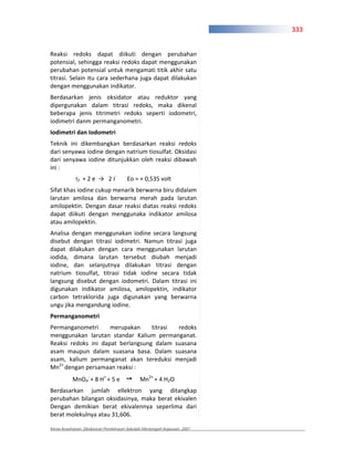 333


Reaksi redoks dapat diikuti dengan perubahan
potensial, sehingga reaksi redoks dapat menggunakan
perubahan potensial untuk mengamati titik akhir satu
titrasi. Selain itu cara sederhana juga dapat dilakukan
dengan menggunakan indikator.
Berdasarkan jenis oksidator atau reduktor yang
dipergunakan dalam titrasi redoks, maka dikenal
beberapa jenis titrimetri redoks seperti iodometri,
iodimetri danm permanganometri.
Iodimetri dan Iodometri
Teknik ini dikembangkan berdasarkan reaksi redoks
dari senyawa iodine dengan natrium tiosulfat. Oksidasi
dari senyawa iodine ditunjukkan oleh reaksi dibawah
ini :
            I2 + 2 e        2I        Eo = + 0,535 volt
Sifat khas iodine cukup menarik berwarna biru didalam
larutan amilosa dan berwarna merah pada larutan
amilopektin. Dengan dasar reaksi diatas reaksi redoks
dapat diikuti dengan menggunaka indikator amilosa
atau amilopektin.
Analisa dengan menggunakan iodine secara langsung
disebut dengan titrasi iodimetri. Namun titrasi juga
dapat dilakukan dengan cara menggunakan larutan
iodida, dimana larutan tersebut diubah menjadi
iodine, dan selanjutnya dilakukan titrasi dengan
natrium tiosulfat, titrasi tidak iodine secara tidak
langsung disebut dengan iodometri. Dalam titrasi ini
digunakan indikator amilosa, amilopektin, indikator
carbon tetraklorida juga digunakan yang berwarna
ungu jika mengandung iodine.
Permanganometri
Permanganometri      merupakan     titrasi redoks
menggunakan larutan standar Kalium permanganat.
Reaksi redoks ini dapat berlangsung dalam suasana
asam maupun dalam suasana basa. Dalam suasana
asam, kalium permanganat akan tereduksi menjadi
Mn2+ dengan persamaan reaksi :
           MnO4 + 8 H+ + 5 e                Mn2+ + 4 H2O
Berdasarkan jumlah ellektron yang ditangkap
perubahan bilangan oksidasinya, maka berat ekivalen
Dengan demikian berat ekivalennya seperlima dari
berat molekulnya atau 31,606.

Kimia Kesehatan, Direktoran Pembinaan Sekolah Menengah Kejuruan, 2007
 