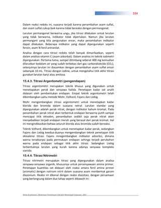 334


Dalam reaksi redoks ini, suasana terjadi karena penambahan asam sulfat,
dan asam sulfat cukup baik karena tidak bereaksi dengan permanganat.
Larutan permanganat berwarna ungu, jika titrasi dilakukan untuk larutan
yang tidak berwarna, indikator tidak diperlukan. Namun jika larutan
permangant yang kita pergunakan encer, maka penambahan indikator
dapat dilakukan. Beberapa indikator yang dapat dipergunakan seperti
feroin, asam N fenil antranilat.
Analisa dengan cara titrasi redoks telah banyak dimanfaatkan, seperti
dalam analisis vitamin C (asam askorbat). Dalam analisis ini teknik iodimetri
dipergunakan. Pertama tama, sampel ditimbang seberat 400 mg kemudian
dilarutkan kedalam air yang sudah terbebas dari gas carbondioksida (CO2),
selanjutnya larutan ini diasamkan dengan penambahan asam sulfat encer
sebanyak 10 mL. Titrasi dengan iodine, untuk mengetahui titik akhir titrasi
gunakan larutan kanji atau amilosa.

15.4.3. Titrasi Argentometri (pengendapan)
Titrasi argentometri merupakan teknik khusus yang digunakan untuk
menetapakan perak dan senyawa halida. Penetapan kadar zat analit
didasari oleh pembentukan endapan. Empat teknik argentometri telah
dikembangkan yaitu metode Mohr, Volhard, Fajans dan Liebig.
Mohr mengembangkan titrasi argentometri untuk menetapkan kadar
klorida dan bromida dalam suasana netral. Larutan standar yang
dipergunakan adalah perak nitrat, dengan indikator kalium kromat. Pada
penambahan perak nitrat akan terbentuk endapan berwarna putih sampai
mencapai titik ekivalen, penambahan sedikit saja perak nitrat akan
menyebabkan terjadi endapan merah yang berasal dari perak kromat. Hal
ini mengindikasikan bahwa seluruh klorida atau bromida sudah bereaksi.
Teknik Volhard, dikembangkan untuk menetapkan kadar perak, sedangkan
Fajans dan Liebig keedua duanya mengembangkan teknik penetapan titik
ekivalensi titrasi. Fajans mnegembangkan indikator adsorbsi, dimana
warna teradsorpsi pada permukaan endapan sehinga terjadi perubahan
warna pada endapan sebagai titik akhir titrasi. Sedangkan Liebig
terbentuknya larutan yang kurah karena adanya senyawa kompleks
sianida.
15.4.4. Titrasi Nitrimetri
Titrasi nitrimetri merupakan titrasi yang dipergunakan dalam analisa
senyawa senyawa organik, khususnya untuk persenyawaan amina primer.
Penetapan kuantitas zat didasari oleh reaksi antara fenil amina primer
(aromatic) dengan natrium nitrit dalam suasana asam menbentuk garam
diazonium. Reaksi ini dikenal dengan reaksi diazotasi, dengan persamaan
yang berlangsung dalam dua tahap seperti dibawah ini :




Kimia Kesehatan, Direktoran Pembinaan Sekolah Menengah Kejuruan, 2007
 