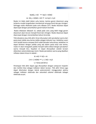 335


                             NaNO2 + HCl            NaCl + HONO
                       Ar NH2 + HONO + HCl               Ar N2Cl + H2O
Reaksi ini tidak stabil dalam suhu kamar, karena garam diazonium yang
terbentu mudah tergedradasi membentuk senyawa fenol dan gas nitrogen.
Sehingga reaksi dilakukan pada suhu dibawa 15oC. Reaksi diazotasi dapat
dipercepat dengan panambahan garam kalium bromida.
Reaksi dilakukan dibawah 15, sebab pada suhu yang lebih tinggi garam
diazonium akan terurai menjadi fenol dan nitrogen. Reaksi diazonasi dapat
dipercepat dengan menambahkan kalium bromida.
Titik ekivalensi atau titik akhir titrasi ditunjukan oleh perubahan warna dari
pasta kanji iodide atau kertas iodida sebagai indicator luar. Kelebihan asam
nitrit terjadi karena senyawa fenil sudah bereaksi seluruhnya, kelebihan ini
dapat berekasi dengan yodida yang ada dalam pasta kanji atas kertas,
reaksi ini akan mengubah yodida menjadi iodine diikuti dengan perubahan
warna menjadi biru. Kejadian ini dapat ditunjukkan setelah larutan
didiamkan selama beberapa menit. Reaksi perubahan warna yang dijadikan
infikator dalam titrasi ini adalah :
                                     KI +HCl       KCl + HI
                           2 HI + 2 HONO           I2 + 2 NO + H2O
                                     I2 + Kanji yod (biru)
Penetapan titik akhir dapat juga ditunjukkan dengan campuran tropiolin
dan metilen blue sebagai indikator dalam larutan. Titik akhir titrasi juga
dapat ditentukan dengan teknik potensiometri menggunakan platina
sebagai indikator elektroda dan saturated calomel elektroda sebagai
elektroda acuan.




Kimia Kesehatan, Direktoran Pembinaan Sekolah Menengah Kejuruan, 2007
 