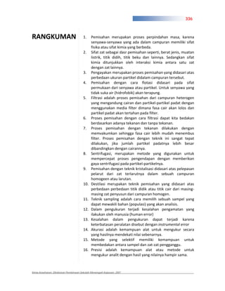 336



RANGKUMAN                              1.     Pemisahan merupakan proses perpindahan masa, karena
                                              senyawa senyawa yang ada dalam campuran memiliki sifat
                                              fisika atau sifat kimia yang berbeda.
                                       2.     Sifat zat sebagai dasr pemisahan seperti, berat jenis, muatan
                                              listrik, titik didih, titik beku dan lainnya. Sedangkan sifat
                                              kimia ditunjukkan oleh interaksi kimia antara satu zat
                                              dengan zat lainnya.
                                       3.     Pengayakan merupakan proses pemisahan yang didasari atas
                                              perbedaan ukuran partikel didalam campuran tersebut.
                                       4.     Pemisahan dengan cara flotasi didasari pada sifat
                                              permukaan dari senyawa atau partikel. Untuk senyawa yang
                                              tidak suka air (hidrofobik) akan terapung.
                                       5.     Filtrasi adalah proses pemisahan dari campuran heterogen
                                              yang mengandung cairan dan partikel partikel padat dengan
                                              menggunakan media filter dimana fasa cair akan lolos dan
                                              partikel padat akan tertahan pada filter.
                                       6.     Proses pemisahan dengan cara filtrasi dapat kita bedakan
                                              berdasarkan adanya tekanan dan tanpa tekanan.
                                       7.     Proses pemisahan dengan tekanan dilakukan dengan
                                              memvakumkan sehingga fasa cair lebih mudah menembus
                                              filter. Proses pemisahan dengan teknik ini sangat tepat
                                              dilakukan, jika jumlah partikel padatnya lebih besar
                                              dibandingkan dengan cairannya.
                                       8.     Sentrifugasi, merupakan metode yang digunakan untuk
                                              mempercepat proses pengendapan dengan memberikan
                                              gaya sentrifugasi pada partikel partikelnya.
                                       9.     Pemisahan dengan teknik kristalisasi didasari atas pelepasan
                                              pelarut dari zat terlarutnya dalam sebuah campuran
                                              homogeen atau larutan.
                                       10.    Destilasi merupakan teknik pemisahan yang didasari atas
                                              perbedaan perbedaan titik didik atau titik cair dari masing
                                              masing zat penyusun dari campuran homogen.
                                       11.    Teknik sampling adalah cara memilih sebuah sampel yang
                                              dapat mewakili bahan (populasi) yang akan analisis.
                                       12.    Dalam pengukuran terjadi kesalahan pengamatan yang
                                              ilakukan oleh manusia (human error)
                                       13.    Kesalahan dalam pengukuran dapat terjadi karena
                                              keterbatasan peralatan disebut dengan instrumental error
                                       14.    Akurasi adalah kemampuan alat untuk mengukur secara
                                              yang hasilnya mendekati nilai sebenarnya.
                                       15.    Metode yang selektif memiliki kemampuan untuk
                                              membedakan antara sampel dan zat zat pengganggu.
                                       16.    Presisi adalah kemampuan alat atau metode untuk
                                              mengukur analit dengan hasil yang nilainya hampir sama.



Kimia Kesehatan, Direktoran Pembinaan Sekolah Menengah Kejuruan, 2007
 