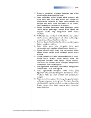 337


                                       17. Gravimetri merupakan penetapan kuantitas atau jumlah
                                           sampel melalui penghitungan berat zat.
                                       18. Dalam melakukan analisis dengan teknik gravimetri ada
                                           empat tahap yang harus kita lakukan yaitu mengetahui
                                           dengan cermat bahwa zat ada dalam bentuk padatan atau
                                           endapan, hasil reaksi dapat dipisahkan dari zat lainnya,
                                           pencucian endapan dan memurnikan endapan.
                                       19. Analisis volumetri merupakan teknik penetapan jumlah
                                           sampel melalui perhitungan volume. Buret adalah alat
                                           pengukur volume yang dipergunakan dalam analisis
                                           volumetri.
                                       20. Perhitungan atau penetapan analit didasari pada keadaan
                                           ekivalen dimana ada kesetaraan zat antara analit dengan
                                           pereaksi, sesuai dengan koofisien reaksinya.
                                       21. Titrimetri dapat diklasifikasikan ke dalam empat jenis yang
                                           didasari pada jenis reaksinya.
                                       22. Dalam titrasi asam basa merupakan titrasi yang
                                           menggunakan asam atau basa sebagai larutan standarnya.
                                       23. Analisa iodimetri adalah titrasi yang menggunakan iodine
                                           sebagai larutan standar untuk mengukur sampel secara
                                           langsung.
                                       24. Iodometri adalah titrasi yang menggunakan larutan iodida,
                                           dimana larutan tersebut diubah menjadi iodine, dan
                                           selanjutnya dilakukan titrasi dengan natrium tiosulfat.
                                           Dengan kata lain iodometri adalah titrasi yang menggunakan
                                           larutan iodine secara tidak langsung.
                                       25. Permanganometri merupakan titrasi redoks menggunakan
                                           larutan standar Kalium permanganat.
                                       26. Titrasi argentometri merupakan teknik khusus yang
                                           digunakan untuk menetapakan perak dan senyawa halida.
                                           Penetapan kadar zat analit didasari oleh pembentukan
                                           endapan
                                       27. Titrasi nitrimetri merupakan titrasi yang dipergunakan dalam
                                           analisa persenyawaan amina primer. Penetapan kuantitas
                                           zat didasari oleh reaksi antara fenil amina primer (aromatic)
                                           dengan natrium nitrit dalam suasana asam menbentuk
                                           garam diazonium.




Kimia Kesehatan, Direktoran Pembinaan Sekolah Menengah Kejuruan, 2007
 