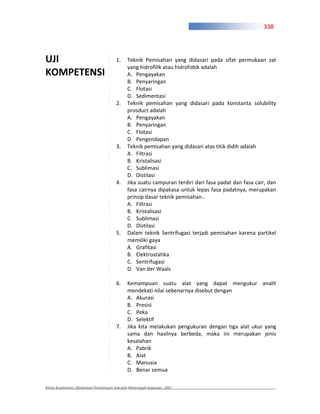 338




UJI                                   1.    Teknik Pemisahan yang didasari pada sifat permukaan zat
                                            yang hidrofilik atau hidrofobik adalah
KOMPETENSI                                  A. Pengayakan
                                            B. Penyaringan
                                            C. Flotasi
                                            D. Sedimentasi
                                      2.    Teknik pemisahan yang didasari pada konstanta solubility
                                            prosduct adalah
                                            A. Pengayakan
                                            B. Penyaringan
                                            C. Flotasi
                                            D. Pengendapan
                                      3.    Teknik pemisahan yang didasari atas titik didih adalah
                                            A. Filtrasi
                                            B. Kristalisasi
                                            C. Sublimasi
                                            D. Distilasi
                                      4.    Jika suatu campuran terdiri dari fasa padat dan fasa cair, dan
                                            fasa cairnya dipakasa untuk lepas fasa padatnya, merupakan
                                            prinsip dasar teknik pemisahan..
                                            A. Filtrasi
                                            B. Kristalisasi
                                            C. Sublimasi
                                            D. Distilasi
                                      5.    Dalam teknik Sentrifugasi terjadi pemisahan karena partikel
                                            memiliki gaya
                                            A. Grafitasi
                                            B. Elektrostatika
                                            C. Sentrifugasi
                                            D. Van der Waals

                                      6.    Kemampuan suatu alat yang dapat mengukur analit
                                            mendekati nilai sebenarnya disebut dengan
                                            A. Akurasi
                                            B. Presisi
                                            C. Peka
                                            D. Selektif
                                      7.    Jika kita melakukan pengukuran dengan tiga alat ukur yang
                                            sama dan hasilnya berbeda, maka ini merupakan jenis
                                            kesalahan
                                            A. Pabrik
                                            B. Alat
                                            C. Manusia
                                            D. Benar semua

Kimia Kesehatan, Direktoran Pembinaan Sekolah Menengah Kejuruan, 2007
 