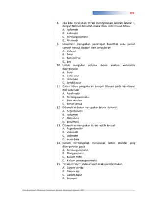 339


                                      8.    Jika kita melakukan titrasi menggunakan larutan larutan I2
                                            dengan Natrium tiosulfat, maka titrasi ini termasuk titrasi
                                            A. Iodometri
                                            B. Iodimetri
                                            C. Permanganometri
                                            D. Nitrimetri
                                      9.    Gravimetri merupakan penetapan kuantitas atau jumlah
                                            sampel melalui didasari oleh pengukuran
                                            A. Volume
                                            B. Berat
                                            C. Konsentrasi
                                            D. gas
                                      10.   Untuk mengukur volume dalam analisis volumetric
                                            dipergunakan
                                            A. Buret
                                            B. Gelas ukur
                                            C. Labu ukur
                                            D. Sendok ukur
                                      11.   Dalam titrasi pengukuran sampel didasari pada kesataraan
                                            mol pada saat
                                            A. Awal reaksi
                                            B. Pertengahan reaksi
                                            C. Titik ekivalen
                                            D. Benar semua
                                      12.   Dibawah ini bukan merupakan teknik titrimetri
                                            A. Argentometri
                                            B. Iodometri
                                            C. Netralisasi
                                            D. gravimetri
                                      13.   Dibawah ini merupakan titrasi redoks kecuali
                                            A. Argentometri
                                            B. Iodometri
                                            C. iodimetri
                                            D. asam basa
                                      14.   Kalium permanganat merupakan lartan standar yang
                                            dipergunakan pada
                                            A. Permanganometri
                                            B. Manganometri
                                            C. Kalium metri
                                            D. Kalium permanganometri
                                      15.   Titrasi nitrimetri didasari oleh reaksi pembentukan
                                            A. Garam klorida
                                            B. Garam azo
                                            C. Garam dapur
                                            D. Endapan


Kimia Kesehatan, Direktoran Pembinaan Sekolah Menengah Kejuruan, 2007
 