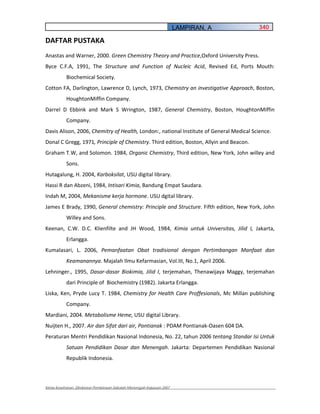 LAMPIRAN. A       340

DAFTAR PUSTAKA
Anastas and Warner, 2000. Green Chemistry Theory and Practice,Oxford University Press.
Byce C.F.A, 1991, The Structure and Function of Nucleic Acid, Revised Ed, Ports Mouth:
           Biochemical Society.
Cotton FA, Darlington, Lawrence D, Lynch, 1973, Chemistry an investigative Approach, Boston,
           HoughtonMiffin Company.
Darrel D Ebbink and Mark S Wrington, 1987, General Chemistry, Boston, HoughtonMiffin
           Company.
Davis Alison, 2006, Chemitry of Health, London:, national Institute of General Medical Science.
Donal C Gregg, 1971, Principle of Chemistry. Third edition, Boston, Allyin and Beacon.
Graham T.W, and Solomon. 1984, Organic Chemistry, Third edition, New York, John willey and
           Sons.
Hutagalung, H. 2004, Karboksilat, USU digital library.
Hassi R dan Abzeni, 1984, Intisari Kimia, Bandung Empat Saudara.
Indah M, 2004, Mekanisme kerja hormone. USU dgital library.
James E Brady, 1990, General chemistry: Principle and Structure. Fifth edition, New York, John
           Willey and Sons.
Keenan, C.W. D.C. Klienfilte and JH Wood, 1984, Kimia untuk Universitas, Jilid I, Jakarta,
           Erlangga.
Kumalasari, L. 2006, Pemanfaatan Obat tradisional dengan Pertimbangan Manfaat dan
           Keamanannya. Majalah Ilmu Kefarmasian, Vol.III, No.1, April 2006.
Lehninger., 1995, Dasar dasar Biokimia, Jilid I, terjemahan, Thenawijaya Maggy, terjemahan
           dari Principle of Biochemistry (1982). Jakarta Erlangga.
Liska, Ken, Pryde Lucy T. 1984, Chemistry for Health Care Proffesionals, Mc Millan publishing
           Company.
Mardiani, 2004. Metabolisme Heme, USU digital Library.
Nuijten H., 2007. Air dan Sifat dari air, Pontianak : PDAM Pontianak Oasen 604 DA.
Peraturan Mentri Pendidikan Nasional Indonesia, No. 22, tahun 2006 tentang Standar Isi Untuk
           Satuan Pendidikan Dasar dan Menengah. Jakarta: Departemen Pendidikan Nasional
           Republik Indonesia.



Kimia Kesehatan, Direktorat Pembinaan Sekolah Menengah Kejuruan 2007
 
