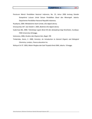 LAMPIRAN. A     341


Peraturan Mentri Pendidikan Nasional Indonesia, No. 23, tahun 2006 tentang Standar
           Kompetensi Lulusan Untuk Satuan Pendidikan Dasar dan Menengah. Jakarta:
           Departemen Pendidikan Nasional Republik Indonesia.
Rusdiyana, 2004. Metabolisme Asam Lemak, USU digital Library.
Simanjuntak, M.T. dan Silalahi J. 2004, Biokimia USU digital Library
Sudarmaji dkk, 2006: Toksikologi Logam Berat B3 dan dampaknya bagi Kesehatan, Surabaya:
           FKM Universitas Airlangga.
Suharsono, 2006, Struktur dan Ekspresi Gen, Bogor: IPB
Timberlake, Karen, C. 2000, Cemistry: An Introduction to General Organic and Biological
           Chemistry, London,: Pearso education Inc.
Wahyuni Sri ST. 2003, Materi Ringkas dan Soal Terpadu Kimia SMA, Jakarta : Erlangga.




Kimia Kesehatan, Direktorat Pembinaan Sekolah Menengah Kejuruan 2007
 