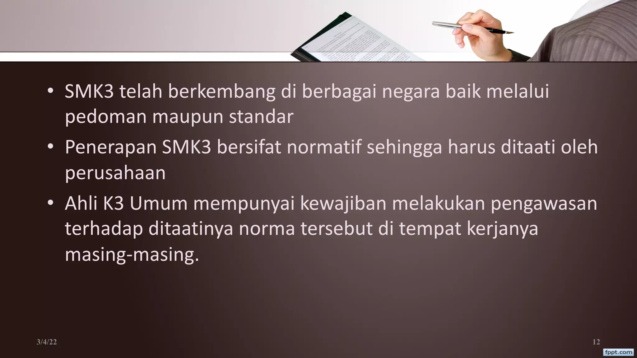 • SMK3 telah berkembang di berbagai negara baik melalui
pedoman maupun standar
• Penerapan SMK3 bersifat normatif sehingga harus ditaati oleh
perusahaan
• Ahli K3 Umum mempunyai kewajiban melakukan pengawasan
terhadap ditaatinya norma tersebut di tempat kerjanya
masing-masing.
3/4/22 12
 
