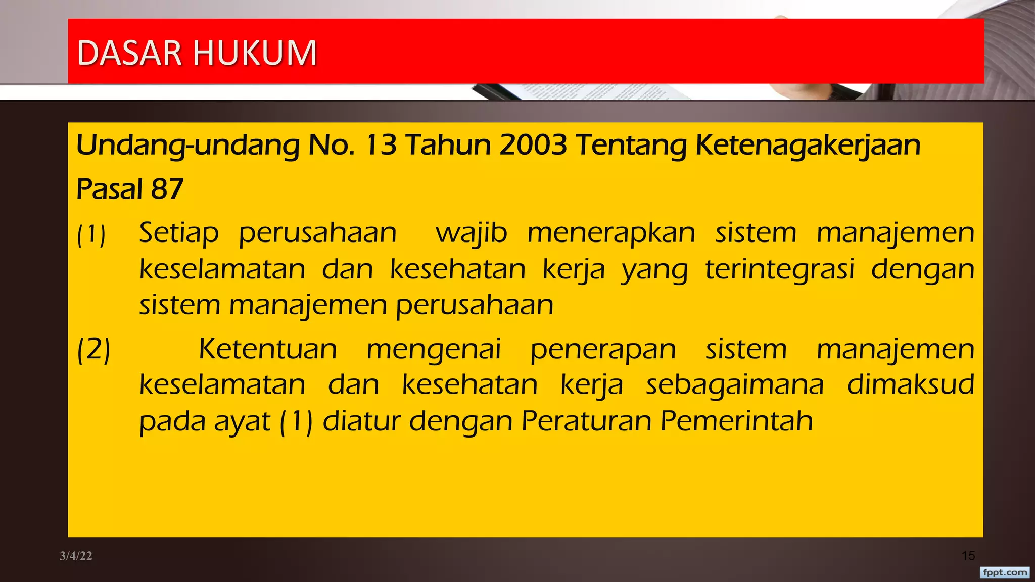 DASAR HUKUM
Undang-undang No. 13 Tahun 2003 Tentang Ketenagakerjaan
Pasal 87
(1) Setiap perusahaan wajib menerapkan sistem manajemen
keselamatan dan kesehatan kerja yang terintegrasi dengan
sistem manajemen perusahaan
(2) Ketentuan mengenai penerapan sistem manajemen
keselamatan dan kesehatan kerja sebagaimana dimaksud
pada ayat (1) diatur dengan Peraturan Pemerintah
3/4/22 15
 