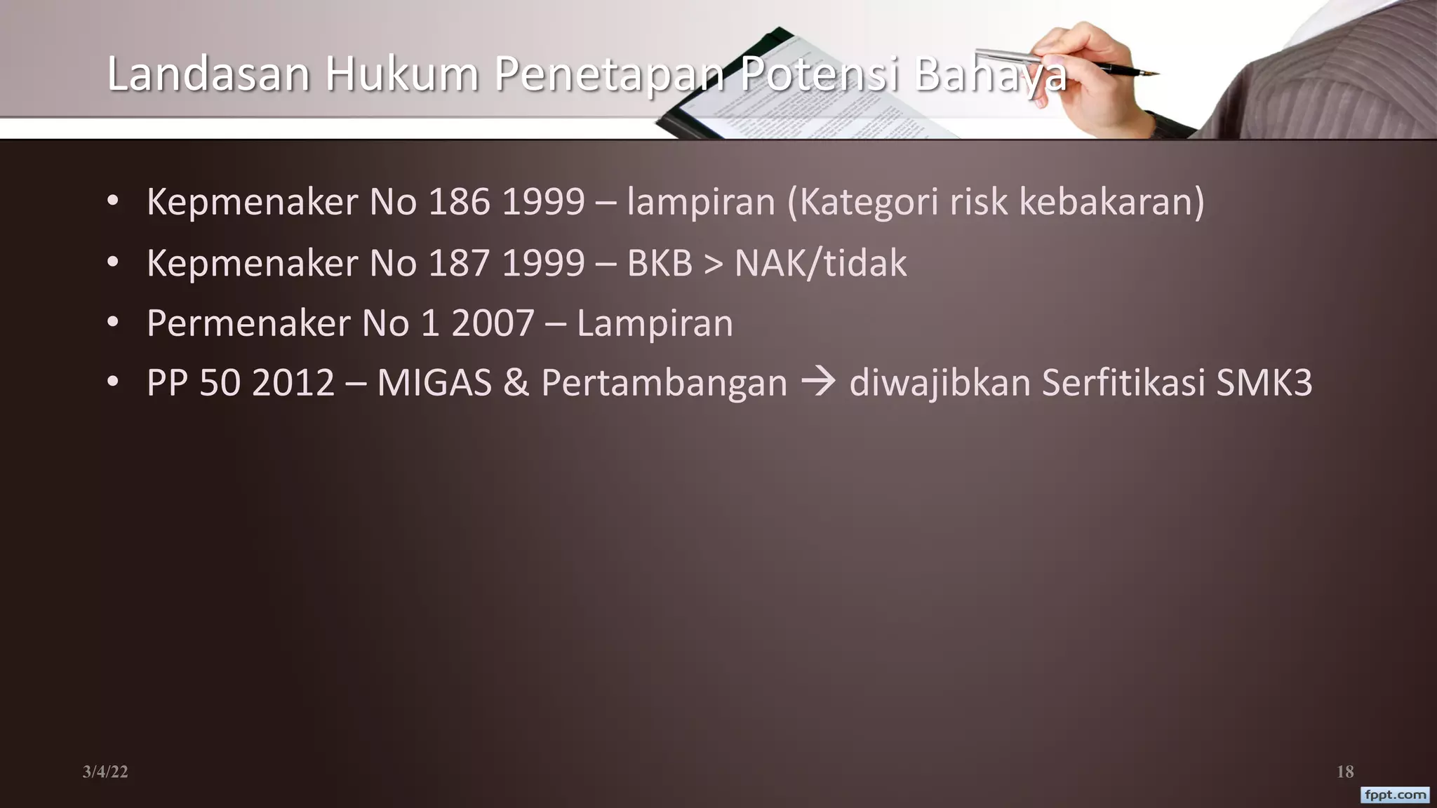 Landasan Hukum Penetapan Potensi Bahaya
• Kepmenaker No 186 1999 – lampiran (Kategori risk kebakaran)
• Kepmenaker No 187 1999 – BKB > NAK/tidak
• Permenaker No 1 2007 – Lampiran
• PP 50 2012 – MIGAS & Pertambangan à diwajibkan Serfitikasi SMK3
3/4/22 18
 
