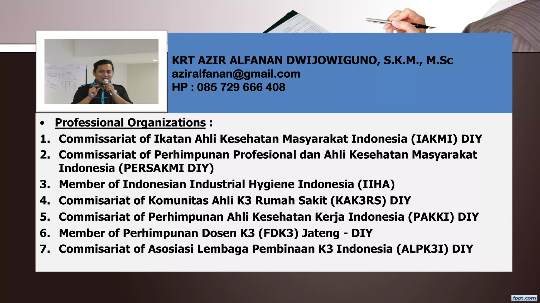 • Professional Organizations :
1. Commissariat of Ikatan Ahli Kesehatan Masyarakat Indonesia (IAKMI) DIY
2. Commissariat of Perhimpunan Profesional dan Ahli Kesehatan Masyarakat
Indonesia (PERSAKMI DIY)
3. Member of Indonesian Industrial Hygiene Indonesia (IIHA)
4. Commisariat of Komunitas Ahli K3 Rumah Sakit (KAK3RS) DIY
5. Commisariat of Perhimpunan Ahli Kesehatan Kerja Indonesia (PAKKI) DIY
6. Member of Perhimpunan Dosen K3 (FDK3) Jateng - DIY
7. Commisariat of Asosiasi Lembaga Pembinaan K3 Indonesia (ALPK3I) DIY
KRT AZIR ALFANAN DWIJOWIGUNO, S.K.M., M.Sc
aziralfanan@gmail.com
HP : 085 729 666 408
 