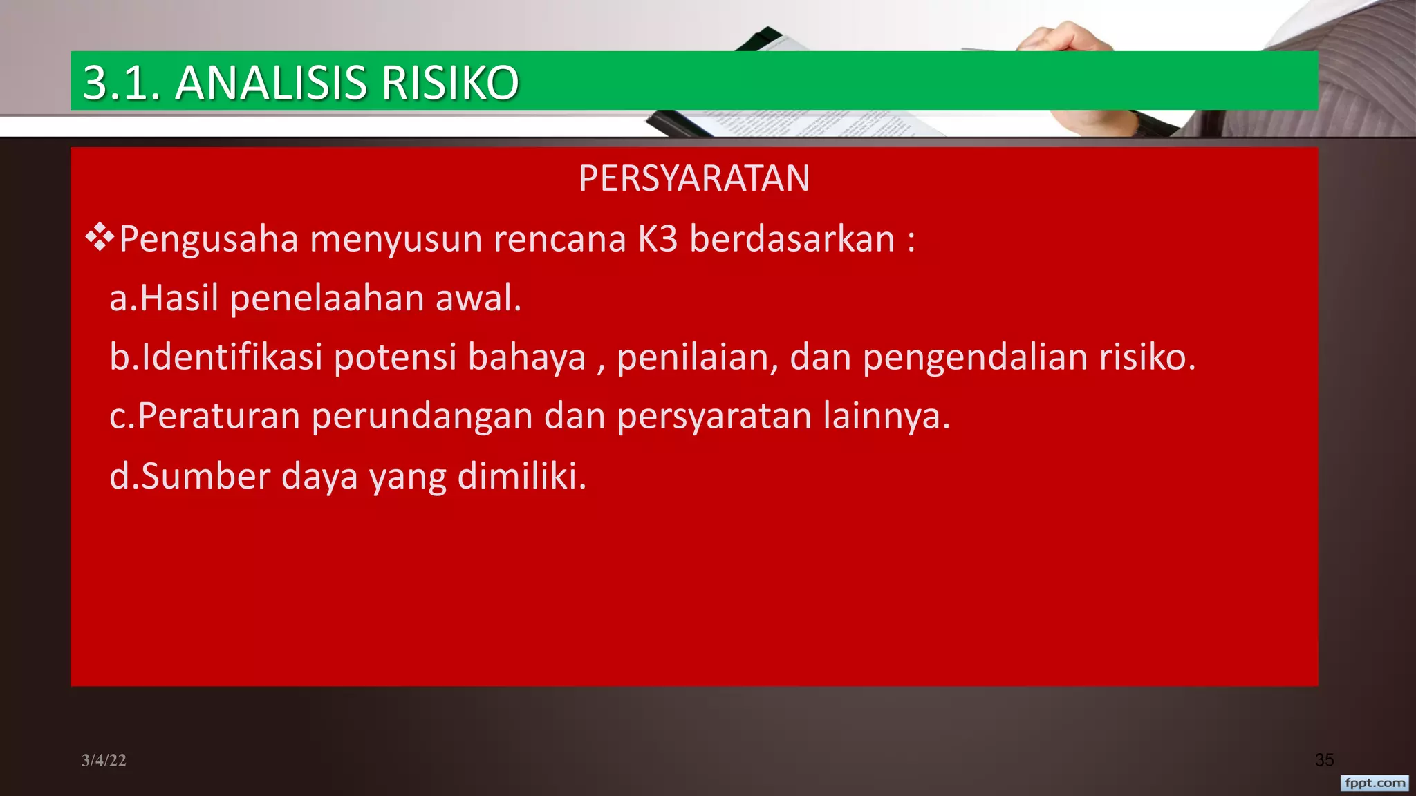 3.1. ANALISIS RISIKO
PERSYARATAN
vPengusaha menyusun rencana K3 berdasarkan :
a.Hasil penelaahan awal.
b.Identifikasi potensi bahaya , penilaian, dan pengendalian risiko.
c.Peraturan perundangan dan persyaratan lainnya.
d.Sumber daya yang dimiliki.
3/4/22 35
 