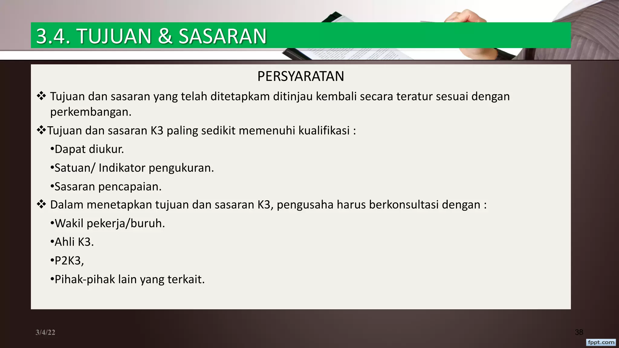 3.4. TUJUAN & SASARAN
PERSYARATAN
v Tujuan dan sasaran yang telah ditetapkam ditinjau kembali secara teratur sesuai dengan
perkembangan.
vTujuan dan sasaran K3 paling sedikit memenuhi kualifikasi :
•Dapat diukur.
•Satuan/ Indikator pengukuran.
•Sasaran pencapaian.
v Dalam menetapkan tujuan dan sasaran K3, pengusaha harus berkonsultasi dengan :
•Wakil pekerja/buruh.
•Ahli K3.
•P2K3,
•Pihak-pihak lain yang terkait.
3/4/22 38
 
