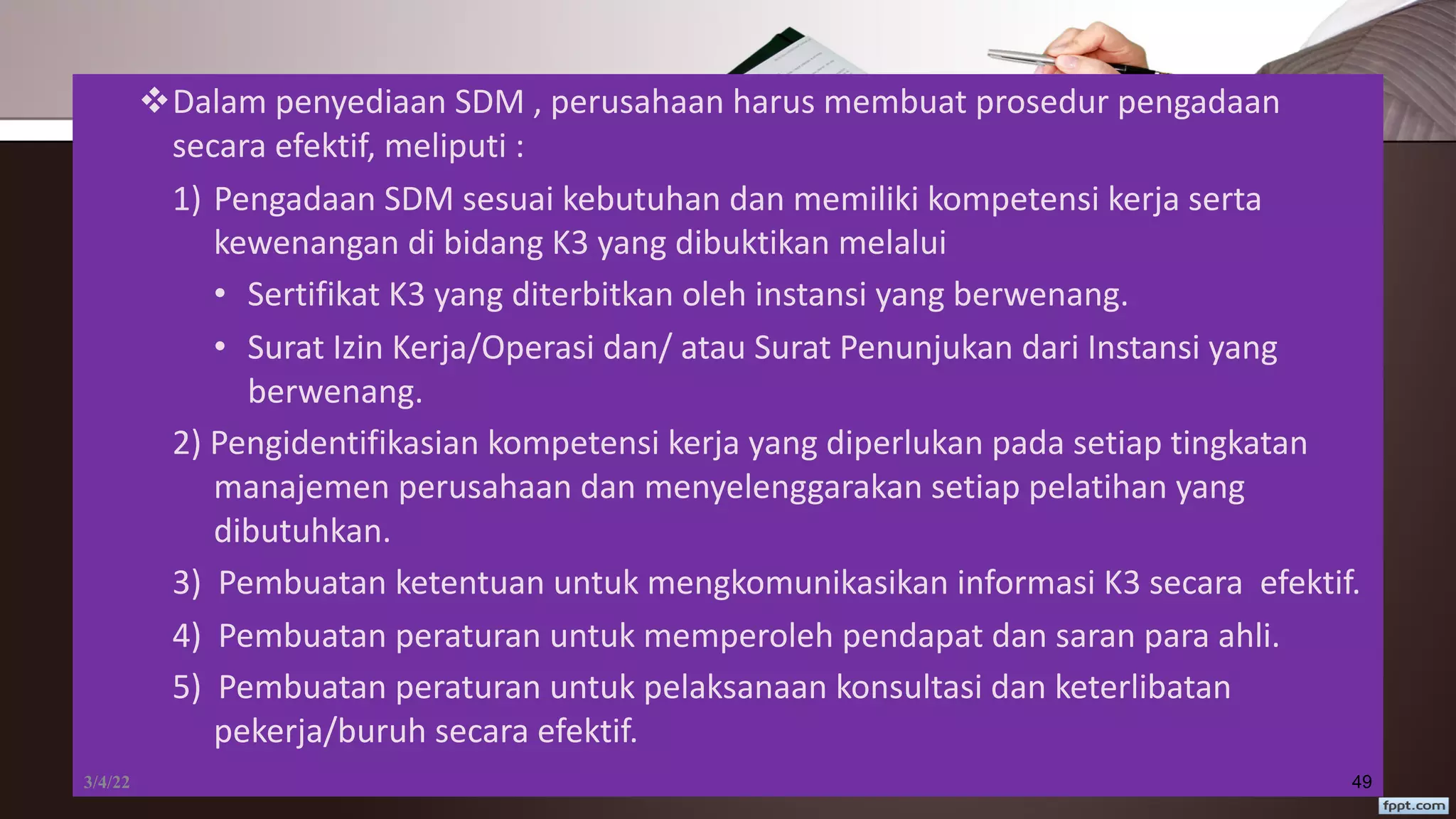 vDalam penyediaan SDM , perusahaan harus membuat prosedur pengadaan
secara efektif, meliputi :
1) Pengadaan SDM sesuai kebutuhan dan memiliki kompetensi kerja serta
kewenangan di bidang K3 yang dibuktikan melalui
• Sertifikat K3 yang diterbitkan oleh instansi yang berwenang.
• Surat Izin Kerja/Operasi dan/ atau Surat Penunjukan dari Instansi yang
berwenang.
2) Pengidentifikasian kompetensi kerja yang diperlukan pada setiap tingkatan
manajemen perusahaan dan menyelenggarakan setiap pelatihan yang
dibutuhkan.
3) Pembuatan ketentuan untuk mengkomunikasikan informasi K3 secara efektif.
4) Pembuatan peraturan untuk memperoleh pendapat dan saran para ahli.
5) Pembuatan peraturan untuk pelaksanaan konsultasi dan keterlibatan
pekerja/buruh secara efektif.
3/4/22 49
 