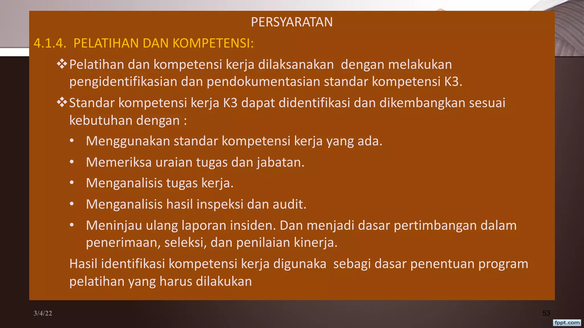 PERSYARATAN
4.1.4. PELATIHAN DAN KOMPETENSI:
vPelatihan dan kompetensi kerja dilaksanakan dengan melakukan
pengidentifikasian dan pendokumentasian standar kompetensi K3.
vStandar kompetensi kerja K3 dapat didentifikasi dan dikembangkan sesuai
kebutuhan dengan :
• Menggunakan standar kompetensi kerja yang ada.
• Memeriksa uraian tugas dan jabatan.
• Menganalisis tugas kerja.
• Menganalisis hasil inspeksi dan audit.
• Meninjau ulang laporan insiden. Dan menjadi dasar pertimbangan dalam
penerimaan, seleksi, dan penilaian kinerja.
Hasil identifikasi kompetensi kerja digunaka sebagi dasar penentuan program
pelatihan yang harus dilakukan
3/4/22 53
 