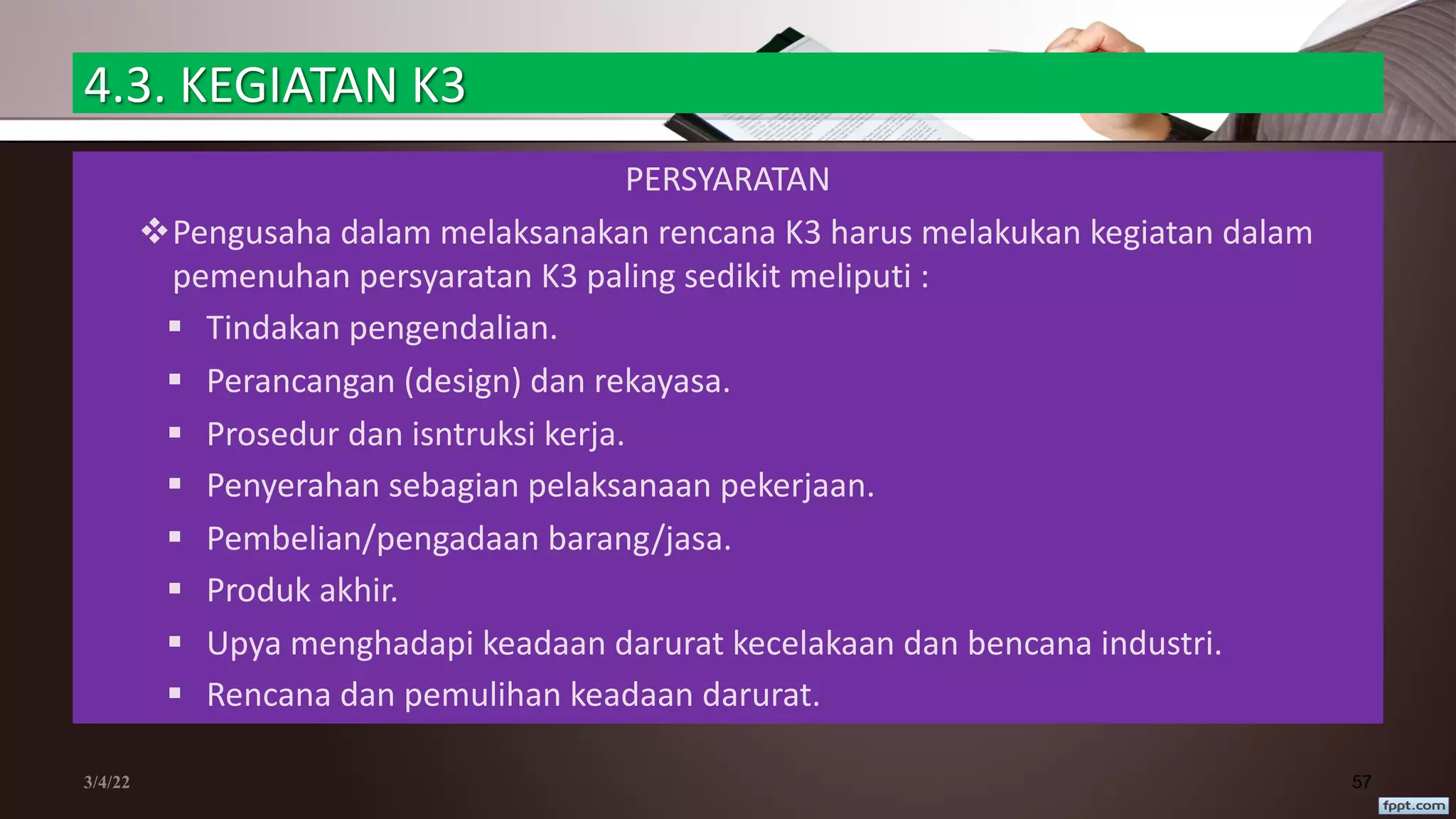 4.3. KEGIATAN K3
PERSYARATAN
vPengusaha dalam melaksanakan rencana K3 harus melakukan kegiatan dalam
pemenuhan persyaratan K3 paling sedikit meliputi :
§ Tindakan pengendalian.
§ Perancangan (design) dan rekayasa.
§ Prosedur dan isntruksi kerja.
§ Penyerahan sebagian pelaksanaan pekerjaan.
§ Pembelian/pengadaan barang/jasa.
§ Produk akhir.
§ Upya menghadapi keadaan darurat kecelakaan dan bencana industri.
§ Rencana dan pemulihan keadaan darurat.
3/4/22 57
 