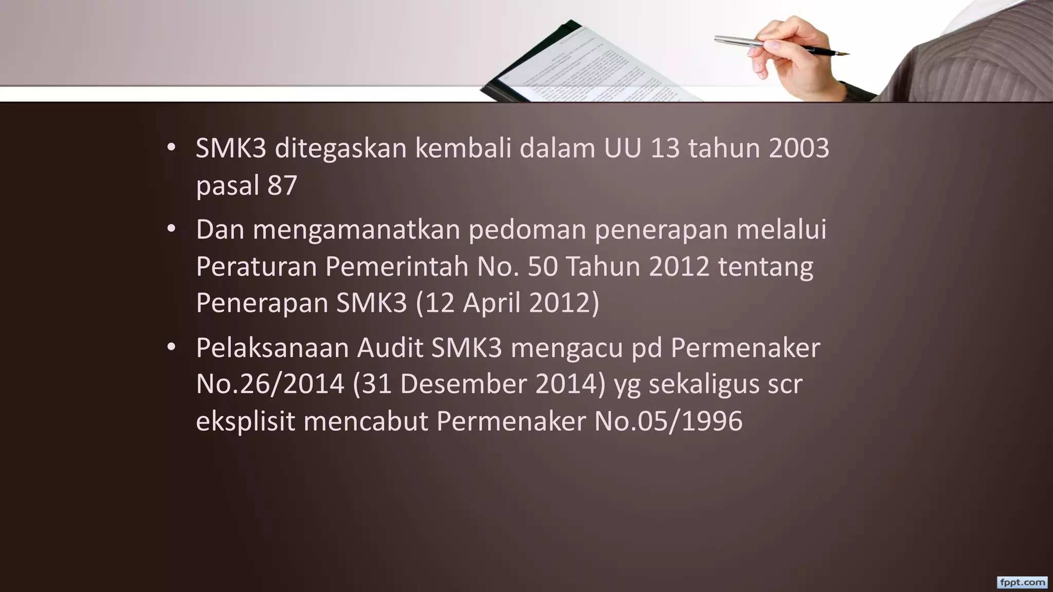 • SMK3 ditegaskan kembali dalam UU 13 tahun 2003
pasal 87
• Dan mengamanatkan pedoman penerapan melalui
Peraturan Pemerintah No. 50 Tahun 2012 tentang
Penerapan SMK3 (12 April 2012)
• Pelaksanaan Audit SMK3 mengacu pd Permenaker
No.26/2014 (31 Desember 2014) yg sekaligus scr
eksplisit mencabut Permenaker No.05/1996
 