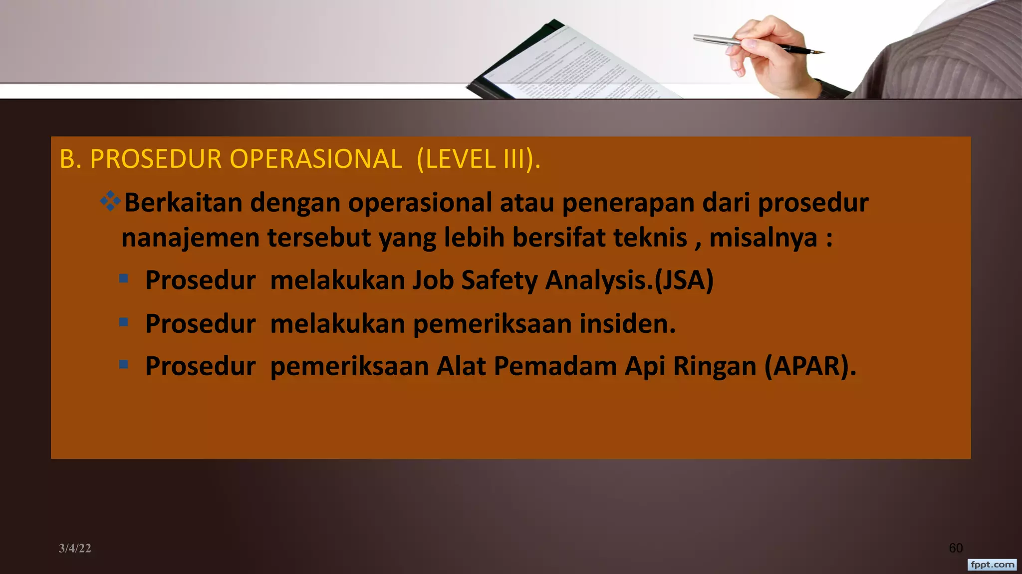 3/4/22 60
B. PROSEDUR OPERASIONAL (LEVEL III).
vBerkaitan dengan operasional atau penerapan dari prosedur
nanajemen tersebut yang lebih bersifat teknis , misalnya :
§ Prosedur melakukan Job Safety Analysis.(JSA)
§ Prosedur melakukan pemeriksaan insiden.
§ Prosedur pemeriksaan Alat Pemadam Api Ringan (APAR).
 