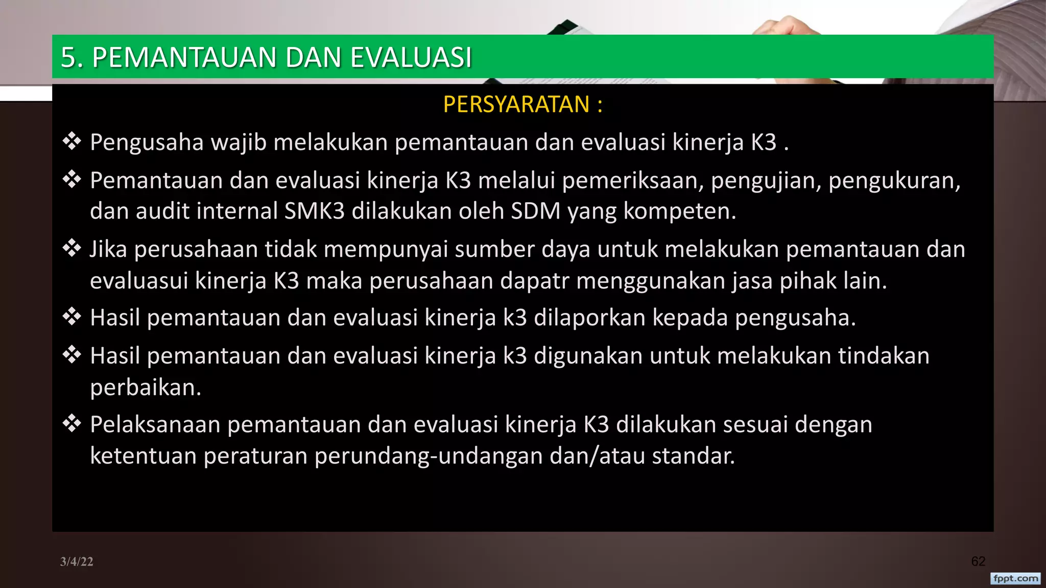 5. PEMANTAUAN DAN EVALUASI
PERSYARATAN :
v Pengusaha wajib melakukan pemantauan dan evaluasi kinerja K3 .
v Pemantauan dan evaluasi kinerja K3 melalui pemeriksaan, pengujian, pengukuran,
dan audit internal SMK3 dilakukan oleh SDM yang kompeten.
v Jika perusahaan tidak mempunyai sumber daya untuk melakukan pemantauan dan
evaluasui kinerja K3 maka perusahaan dapatr menggunakan jasa pihak lain.
v Hasil pemantauan dan evaluasi kinerja k3 dilaporkan kepada pengusaha.
v Hasil pemantauan dan evaluasi kinerja k3 digunakan untuk melakukan tindakan
perbaikan.
v Pelaksanaan pemantauan dan evaluasi kinerja K3 dilakukan sesuai dengan
ketentuan peraturan perundang-undangan dan/atau standar.
3/4/22 62
 